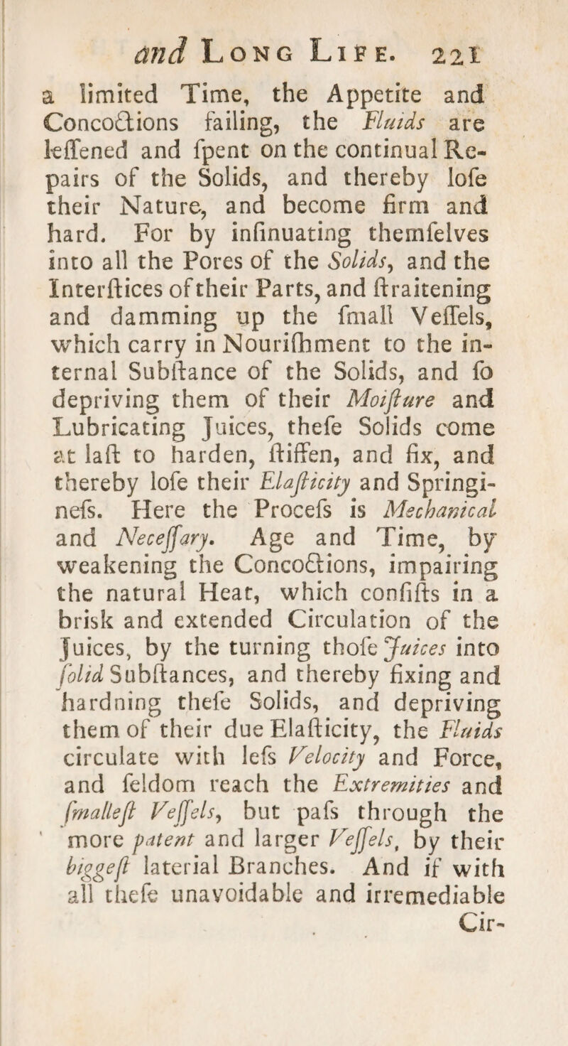 a limited Time, the Appetite and Concoctions failing, the fluids are kffened and fpent on the continual Re¬ pairs of the Solids, and thereby lofe their Nature, and become firm and hard. For by infinuating themfelves into all the Pores of the Solids, and the Interfaces of their Parts, and ftraitening and damming up the fmall Veffels, which carry in Nourilhment to the in¬ ternal Subftance of the Solids, and fo depriving them of their Moiflure and Lubricating Juices, thefe Solids come at laft to harden, ftiffen, and fix, and thereby lofe their Elajlicity and Springi- nefs. Here the Procefs is Mechanical and Neceffary. Age and Time, by weakening the Conco&ions, impairing the natural Heat, which confifts in a brisk and extended Circulation of the juices, by the turning thole Juices into [olid Subftances, and thereby fixing and hardning thefe Solids, and depriving them of their due Elafticity, the Fluids circulate with lefs Velocity and Force, and feldom reach the Extremities and fmallefl Veffels, but pafs through the more patent and larger Veffels, by their biggeft laterial Branches. And if with all thefe unavoidable and irremediable Cir-