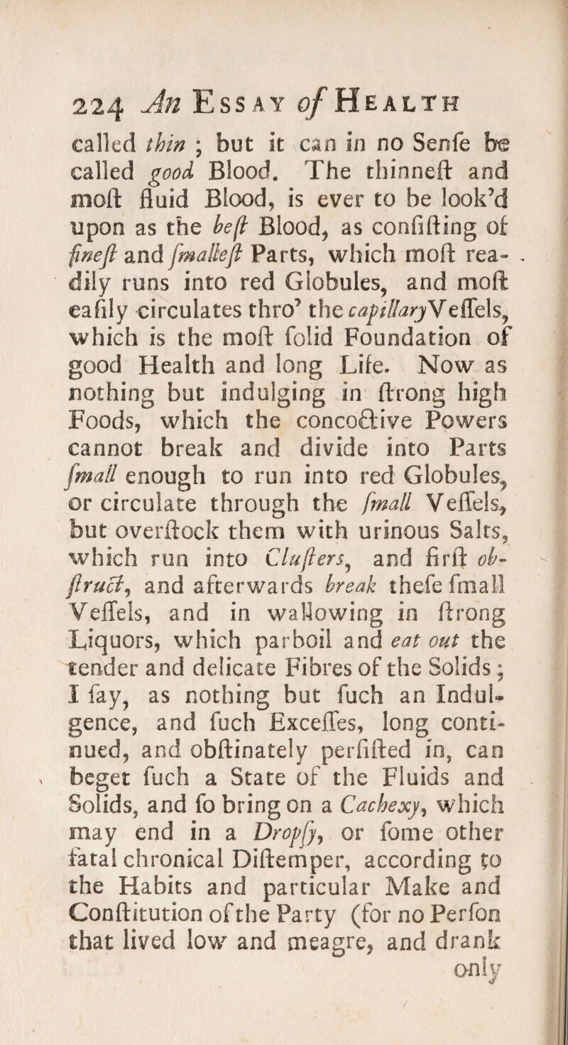 called thin ; but it can in no Senfe be called good Blood. The thinneft and moll fluid Blood, is ever to be look’d upon as the he(l Blood* as confiding of finefl and fmallefl Parts, which mod rea- . dily runs into red Globules, and mod: eafily circulates thro’ the capilIaryVeffels, which is the mod folid Foundation of good Health and long Life. Now as nothing but indulging in drong high Foods, which the concoftive Powers cannot break and divide into Parts [mail enough to run into red Globules, or circulate through the [mail VefTels* but overdock them with urinous Salts, which run into Clujlers, and fir ft oh- ftruci, and afterwards break thefe final! VefTels, and in wallowing in drong Liquors, which parboil and eat out the tender and delicate Fibres of the Solids; 1 fay, as nothing hut fuch an Indul¬ gence, and fuch ExceiTes, long conti¬ nued, and obdinately perfided in, can . beget fuch a State of the Fluids and Solids, and fo bring on a Cachexy, which may end in a Dropfy, or fame other fatal chronical Didernper, according to the Habits and particular Make and Conditution of the Party (for no Perfoo that lived low and meagre, and drank only