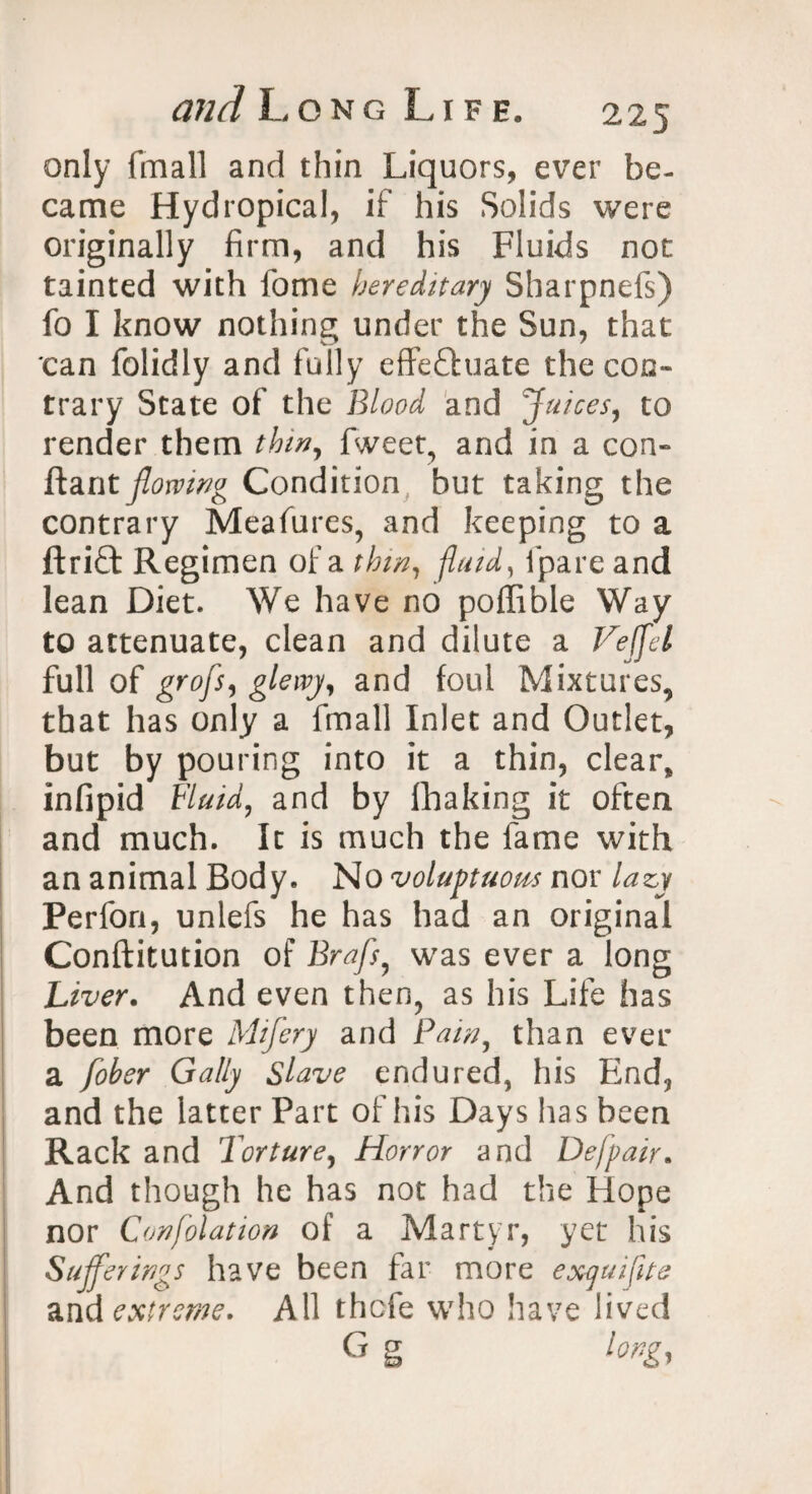 only (mail and thin Liquors, ever be- came Hydropical, if his Solids were originally firm, and his Fluids not tainted with fome hereditary Sharpnefs) fo I know nothing under the Sun, that can folidly and fully effectuate the con¬ trary State of the Blood and Juices, to render them thin, fweet, and in a con- ftant flowing Condition but taking the contrary Measures, and keeping to a ftriCt Regimen of a thin, fluid, fpare and lean Diet. We have no poffible Way to attenuate, clean and dilute a Veffel full of grofs, glewj, and foul Mixtures, that has only a fmall Inlet and Outlet, but by pouring into it a thin, clear, infipid Fluid, and by fhaking it often and much. It is much the fame with an animal Body. No voluptuous nor lazy Perfon, unlefs he has had an original Conftitution of Brafs^ was ever a long Liver. And even then, as his Life has been more Mifery and Pain, than ever a fober Gaily Slave endured, his End, and the latter Part of his Days lias been Rack and Torture, Horror and Defpair. And though he has not had the Hope nor Confolation of a Martyr, yet his Sufferings have been far more exquifite and extreme. All thefe who have lived G g long,