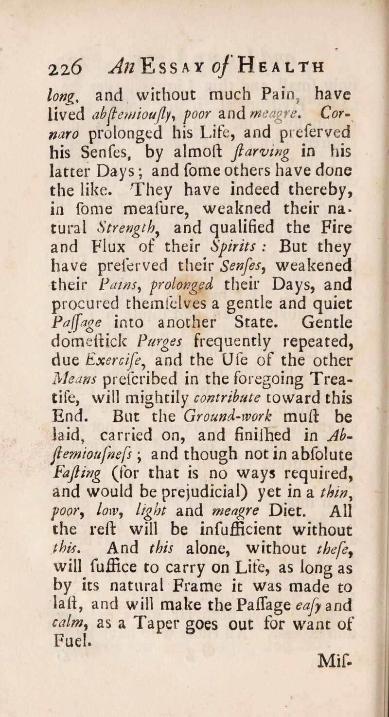 long, and without much Pain, have lived abftewioufly, poor and meagre. Cor- naro prolonged his Life, and preferred his Senfes, by almoft Jlarving in his latter Days; and forne others have done the like. They have indeed thereby, in fome meafure, weakned their na¬ tural Strength7 and qualified the Fire and Flux of their Spirits : But they have preferved their Senfes, weakened their Paws, prolonged their Days, and procured themfelves a gentle and quiet Pajfage into another State. Gentle domeftick Purges frequently repeated, due Exercife7 and the Ufe of the other Means prefcribed in the foregoing Trea- tife, will mightily contribute toward this End. But the Ground-work mult be laid, carried on, and finiihed in Ab- jtemioufnefs; and though not in abfolute Fajling (for that is no ways required, and would be prejudicial) yet in a thin, poor, low, light and meagre Diet. All the reft will be infufficient without this. And this alone, without thefer will fuffice to carry on Life, as long as by its natural Frame it was made to laft, and will make the PafTage eafy and calm, as a Taper goes out for want of Fuel. Mif.