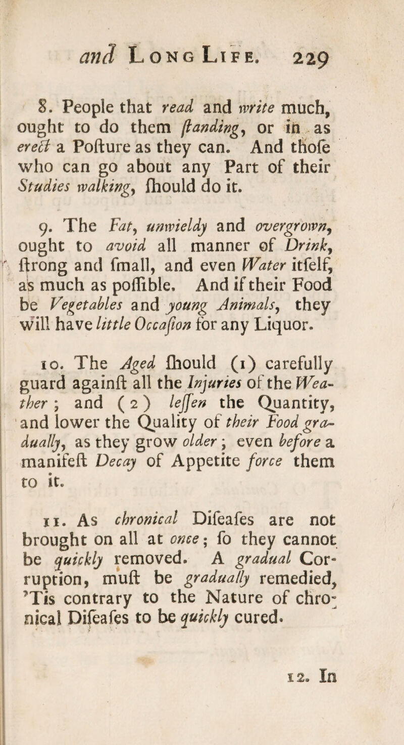 8. People that read and write much, ought to do them /landing, or in as eretf a Pofture as they can. And thofe who can go about any Part of their Studies walking, fhould do it. 9. The Fat, unwieldy and overgrown, ought to avoid all manner of Drink, r ftrong and fmall, and even Water itfelf, as much as poflible. And if their Food be Vegetables and young Animals, they will have little Occasion for any Liquor. 10. The Aged fhould (1) carefully guard againfl: all the Injuries of the Wea¬ ther ; and (2) lejjen the Quantity, and lower the Quality of their Food gra¬ dually, as they grow older \ even before a manifeft Decay of Appetite force them to it. ji. As chronical Difeafes are not brought on all at once • fo they cannot be quickly removed. A gradual Cor¬ ruption, mult be gradually remedied, Tis contrary to the Nature of chro¬ nical Difeafes to be quickly cured. 12. In