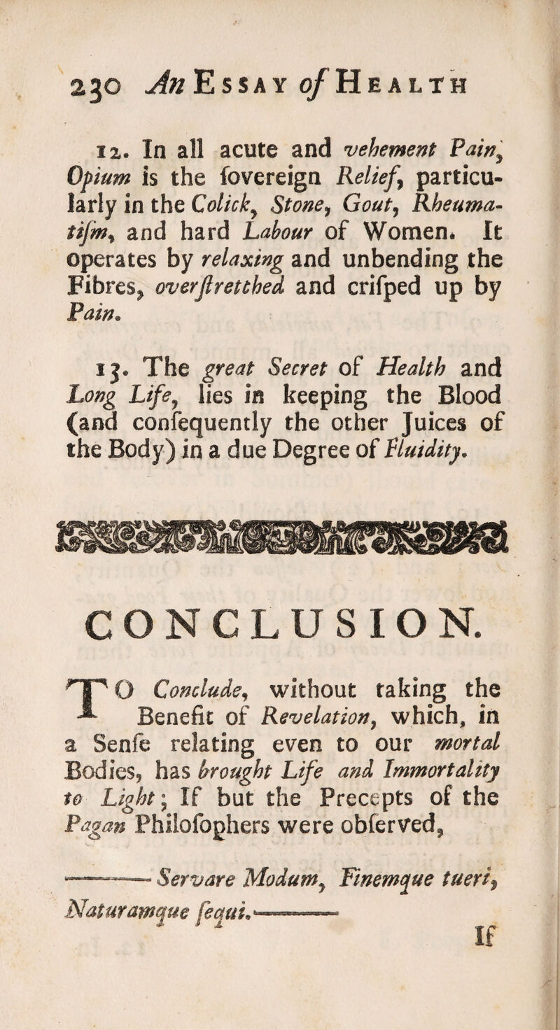 12. In all acute and vehement Pain, Opium is the fovereign Relief, particu¬ larly in the Colicky Stone, Gout, Rheuma- tijm, and hard Labour of Women* It operates by relaxing and unbending the Fibres* overjlretthed and crifped up by Pain. 13. The great Secret of Health and Long Life* lies in keeping the Blood (and consequently the other Juices of the Body) in a due Degree of fluidity. CONCLUSION. TO Conclude, without raking the Benefit of Revelation, which, in a Senfe relating even to our mortal Bodies, has brought Life and Immortality to Light-, If but the Precepts of the Pagan Philofoghers were obferved, -—- Servare Modum, Finemque tueri, Naturamque feetui.———— ' * If