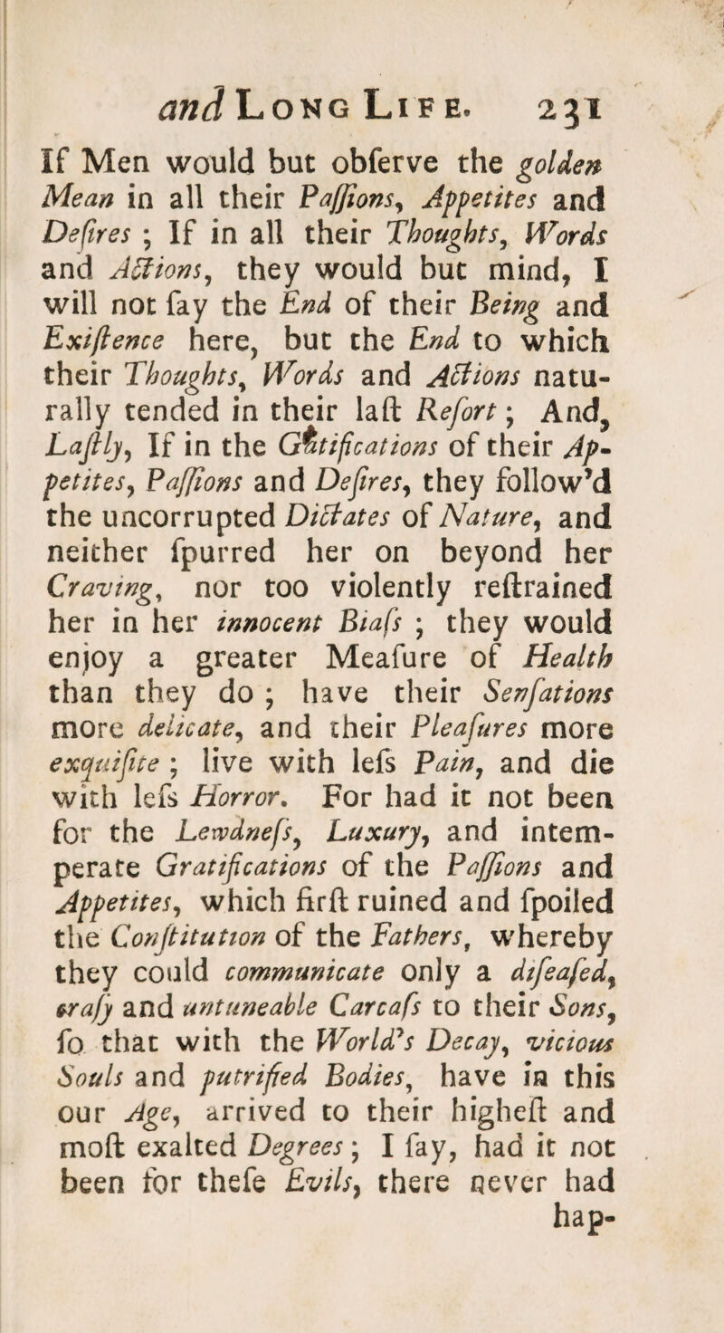 tffljLoNGLlFE. 2gl If Men would but obferve the golden Mean in all their Paffions, Appetites and Defires ; If in all their Thoughts, Words and Actions, they would but mind, I will not fay the End, of their Being and Exiftence here, but the End to which their Thoughts, Words and Actions natu¬ rally tended in their laft Refort; And, Lafily, If in the Gratifications of their Ap- petites, Paffions and Defires, they follow’d the uncorrupted Dictates of Nature, and neither fpurred her on beyond her Craving, nor too violently reftrained her in her innocent Biafs ; they would enjoy a greater Meafure of Health than they do ; have their Senfations more delicate, and their Pleafures more exquifite ; live with lefs Pain, and die with lefs Horror. For had it not been for the Lewdnefs, Luxury, and intem¬ perate Gratifications of the Paffions and Appetites, which firft ruined and fpoiled the Confiitution of the Fathers, whereby they could communicate only a difeafed, &rajy and untuneable Carcafs to their Sons, fo that with the World's Decay, vicious Souls and putrified Bodies, have in this our Age, arrived to their higheft and mod exalted Degrees ; I fay, had it not been for thefe Evils, there never had hap-