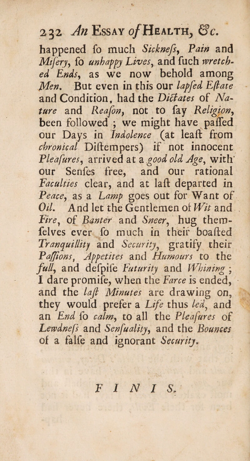 happened fo much Sicknefs, Pain and Mifery, fo unhappy Lives, and fuch wretch¬ ed Ends, as we now behold among Men. But even in this our lapfed Eflate and Condition, had the Dictates of Na¬ ture and Reafon} not to fay Religion, been followed ; we might have paifed our Days in Indolence (at leaft from chronical Diftempers) if not innocent Pleafures, arrived at a good old Age, with’ our Senfes free, and our rational Faculties clear, and at laft departed in Peace, as a Lamp goes out for Want of Oil. And let the Gentlemen of Wit and Firey of Banter and Sneer, hug them- felves ever fo much in their beaded Tranquillity and Security? gratify their PafJionst Appetites and Humours to the full, and defpife Futurity and Whining ; I dare promife, when the Farce is ended, and the laft Minutes are drawing on5 they would prefer a Life thus ledy and an End fo calm, to all the Pleafures of Lewdnefs and Senfuality, and the Bounces of a falfe and ignorant Security, FINISA