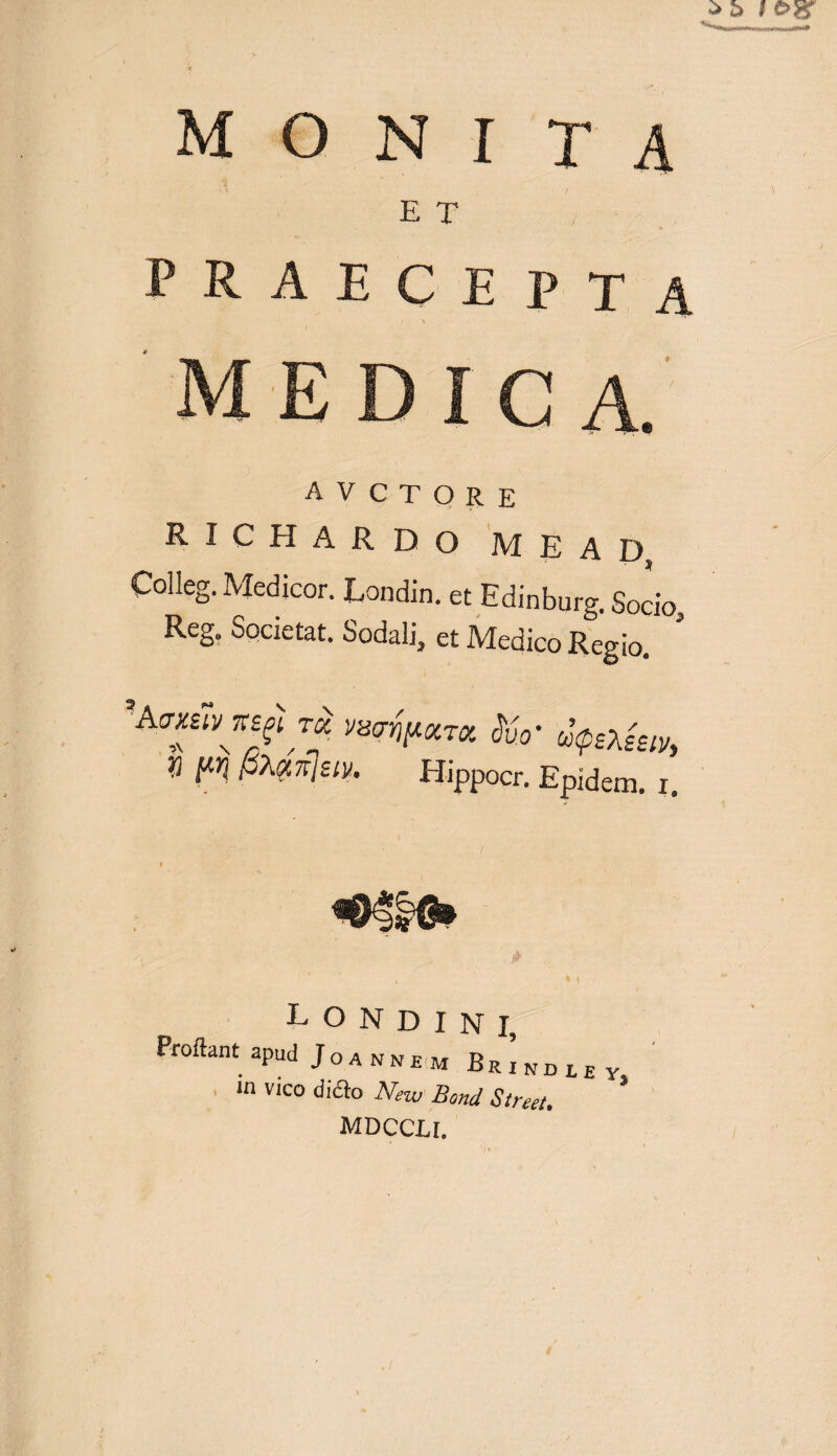 E T praecepta avctqre richardo m e a d Colleg. Medicor. Londin. et Edinburg. Socio, Reg; Societat. Sodali, et Medico Regio. 'Avmvxsji wrfpxTx &V uptiev, t pXy,7t]ziv, Hippocr. Epidem. i. , * i 1 L O N D I N I, Proflant apud J o a n N EM Er1kdley in vico difto New Bond Street. MDCCLI.