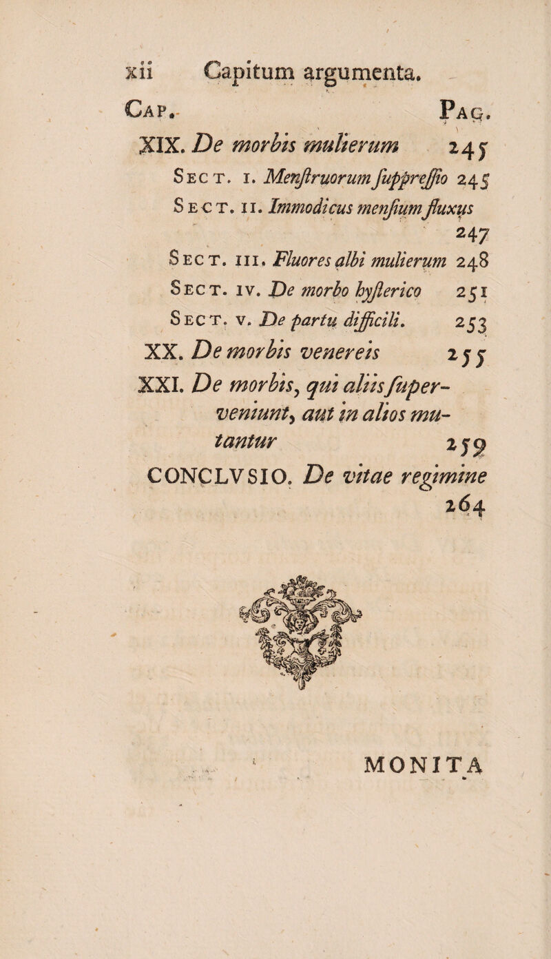 Cap,- Pag. .i ^' \ XIX. De morbis mulierum 245: Sect. i. Menjlruorumfupprejjio 245 S e € t, 11. Immodicus mentium fluxus 247 Sect. i ii. Fluores albi mulierum 248 Sect. iv. Zte morbo hyjlerico 251 Sect. v. He partu difficili. 253 XX. De morbis venereis 2 j j XXI. De morbis, qui aliis fuper- vemunty aut in alios mu¬ tantur 2 jp CONCLVSIO. Z)<? i*//#? regimine 264 ! •' MONITA