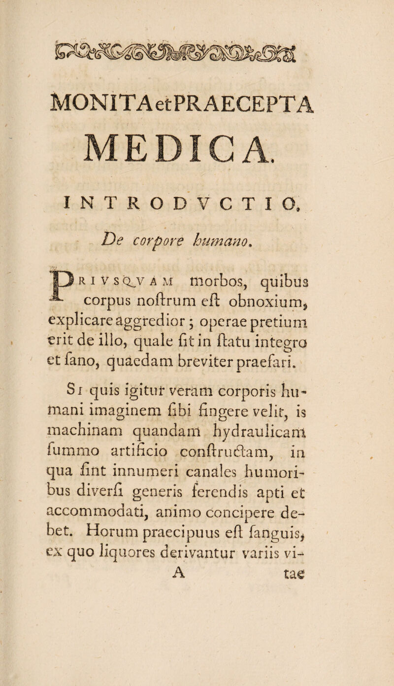 MONITA etPRAECEPT A MEDICA. INTRODVCTIO. De corpore humano, D R i v s q_v a m morbos, quibus corpus noftrum efb obnoxium, explicare aggredior ; operae pretium erit de illo, quale fit in flatu integro et fano, quaedam breviter praefari. Si quis igitur veram corporis hu¬ mani imaginem fibi fingere velit, is machinam quandam hydraulicam fummo artificio conftrufitam, in qua fint innumeri canales humori¬ bus diverfi generis ferendis apti et accommodati, animo concipere de¬ bet. Horum praecipuus eft fanguis, ex quo liquores derivantur variis vi- A tae