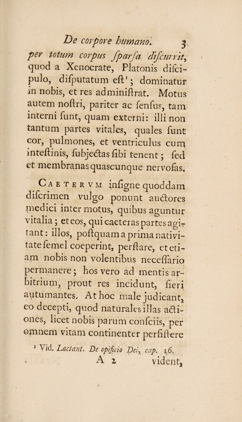 per totum corpus fparfa dtfcurrtt, quod a Xenocrate, Platonis difci- pulo, difputatum eft1; dominatur in nobis, et res adminiftrat. Motus autem noftri, pariter ac fenfus, tam interni funt, quam externi: ilii non tantum partes vitales, quales funt cor, pulmones, et ventriculus curr* inteftinis, fubjedtas fibi tenent; fed et membranas quascunque nervofas. C a e t e r v m infigne quoddam difcrimen vulgo ponunt audtores medici inter motus, quibus aguntur vitalia; et eos, qui caeteras partes agir tant: illos, poftquam a prima nativi¬ tate femel coeperint, perflare, et eti¬ am nobis non volentibus neceflario permanere; hos vero ad mentis ar¬ bitrium, prout res incidunt, fieri autumantes. At hoc male judicant, eo decepti, quod naturales illas a&i- ones, licet nobis parum confciis, per omnem vitcim continenter per fili ere Vid3 Lactant* De opificio Deiy cap. i6a