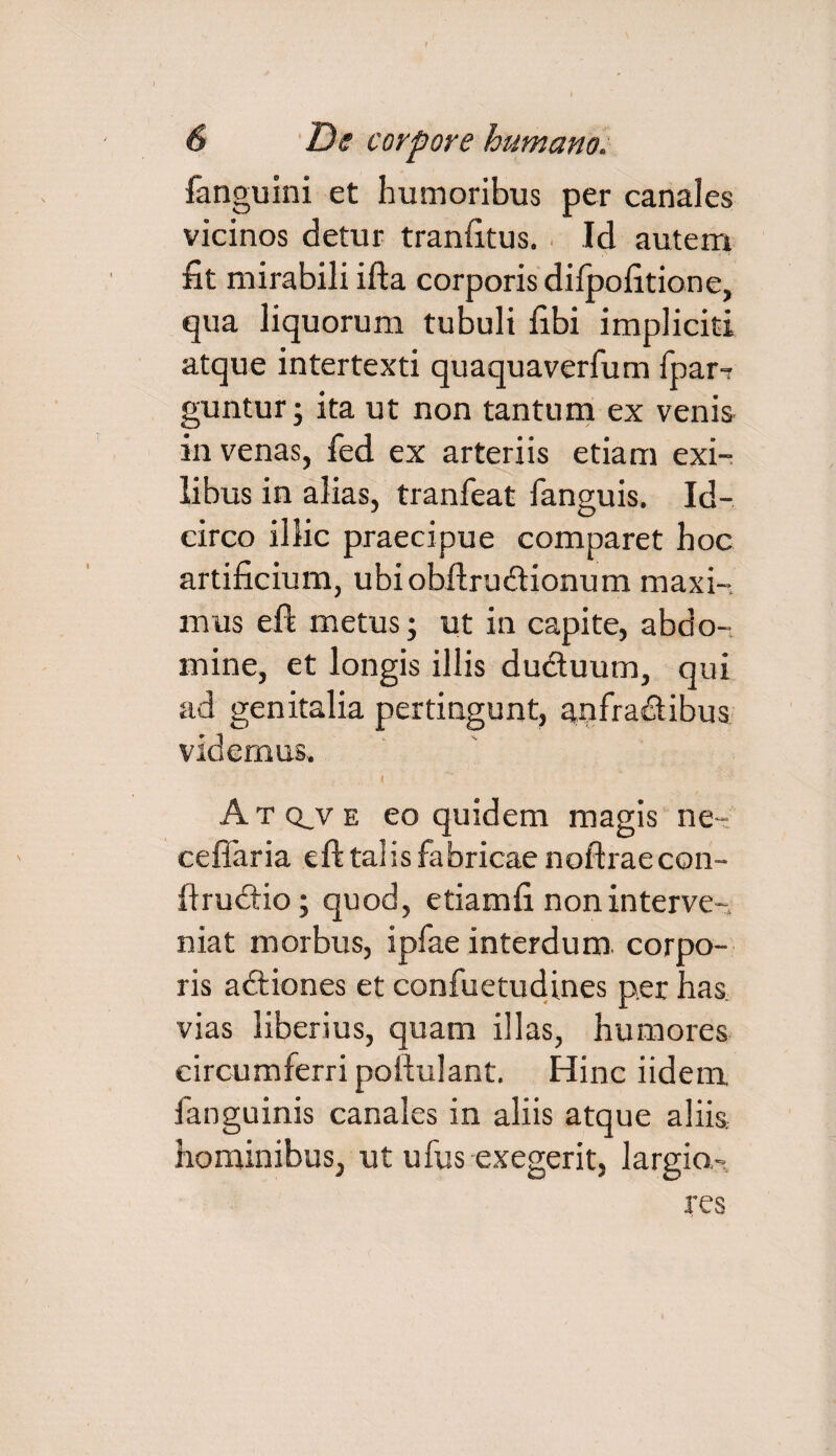 fanguini et humoribus per canales vicinos detur tranfitus. Id autem fit mirabili ifta corporis dilpofition e, qua liquorum tubuli fibi impliciti atque intertexti quaquaverfum fpar-r guntur; ita ut non tantum ex venis in venas, fed ex arteriis etiam exi¬ libus in alias, tranfeat fanguis. Id¬ circo illic praecipue comparet hoc artificium, ubiobilrudionum maxi¬ mus eft metus; ut in capite, abdo¬ mine, et longis illis dudtuum, qui ad genitalia pertingunt, aqfradibus videmus. I Atq_ve eo quidem magis ne- cellaria eft talis fabricae noftraecon- fiructio; quod, etiamfi non interve¬ niat morbus, ipfae interdum, corpo¬ ris adiones et confuetudines per has vias liberius, quam illas, humores circumferri pollulant. Hinc iidem fanguinis canales in aliis atque aliis, hominibus, ut ufus exegerit, largio.' res