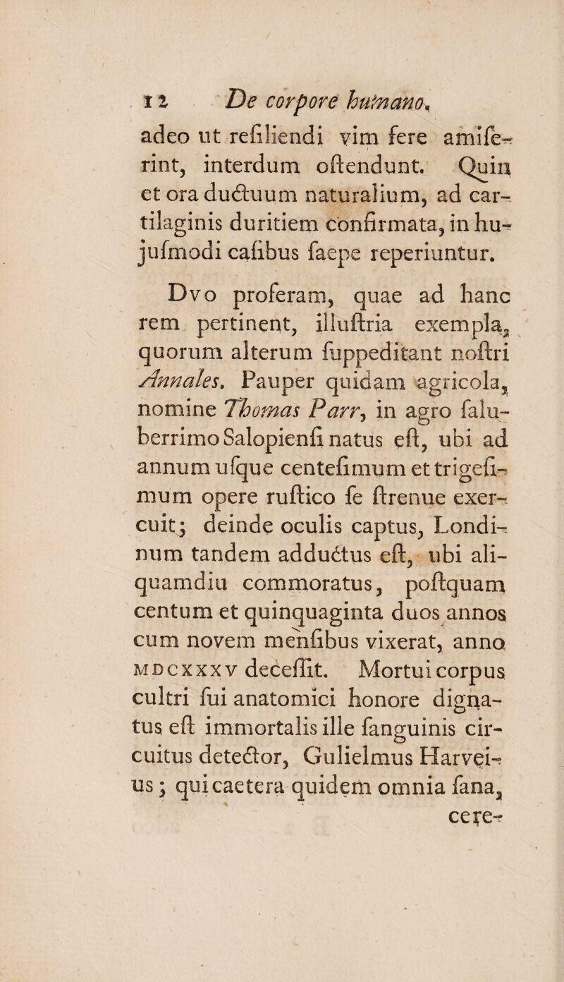 adeo ut refiliendi vim fere amife-? ' / rint, interdum oftendunt. Quin et ora ductuum naturalium, ad car¬ tilaginis duritiem confirmata, in hu-^ jufmodi cafibus faepe reperiuntur. Dvo proferam, quae ad hanc rem pertinent, illuftria exempla, quorum alterum fuppeditant noftri Annales. Pauper quidam agricola, nomine Thomas Parr, in agro falu- berrimoSalopienfi natus eft, ubi ad annum ulque centefimum et trigefi.-^ mum opere ruftico fe ftrenue exer¬ cuit^ deinde oculis captus, Londi- num tandem addudtus eft, ubi ali¬ quamdiu commoratus, poftquam centum et quinquaginta duos annos cum novem menfibus vixerat, anno mdcxxxv deceilit. Mortui corpus cultri fui anatomici honore digna- tus eft immortalis ille fanguinis cir¬ cuitus dete&or, Gulielmus Harvei-r us; quicaetera quidem omnia fana, cete-?