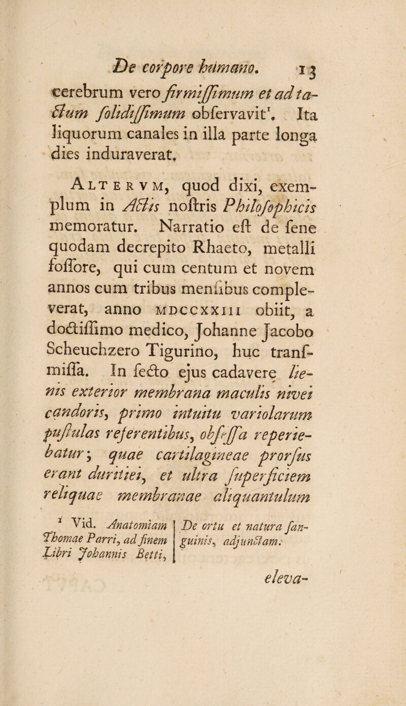 cerebrum vero firmijffimum et adta- Bum folidtjjltmtm obfervavit1. Ita liquorum canales in illa parte longa dies induraverat, Alt e r v m, quod dixi, exem¬ plum in ABis noftris Philqfophicis memoratur. Narratio eft de fene quodam decrepito Rhaeto, metalli fofiore, qui cum centum et novem annos cum tribus meniibus comple¬ verat, anno mdccxxiii obiit, a dodtiffimo medico, Johanne Jacobo Scheuchzero Tigurino, huc tranf- mifla. In fedto ejus cadavere lie- nis exterior membrana maculis nivei candoris^ primo intuitu variolarum fujlulas rejerentibus, obfrjfa reperie- batur; quae cartilagineae prorfus erant duritiei, et ultra fuperjiciem r eliquas membranae aliquantulum 2 Yid. Anatomlam De ortu et natura [an- [hornae Parri3 ad finem guinisy adj u ndlam. Libri Johannis Betiiy eleva-