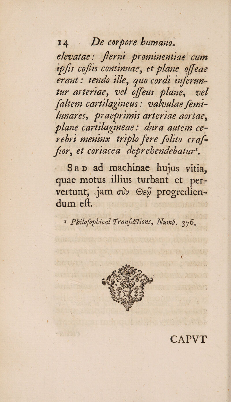 elevatae: fierni prominentiae cum ipfis cofiis continuae, et plane offeae erant: tendo ille, quo cordi inferun¬ tur arteriae, vel ojfeus plane, vel [altem cartilagineus: valvulae femi- lunares, praeprlmls arteriae aortae, plane cartilagineae: dura autem ce¬ rebri meninx triplo fere folito cr af¬ for , et coriacea deprehendebatur*. Sed ad machinae hujus vitia, quae motus illius turbant et per¬ vertunt, jam <nw ©£« progredien¬ dum eft. * Philofophical Tranfaffiions^ Numb. 376^ CAPVT