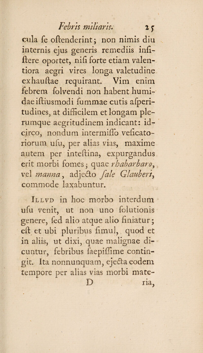 cula fe oftenderint; non nimis diu internis ejus generis remediis infi- ftere oportet, nid forte etiam valen- tiora aegri vires longa valetudine exhauftae requirant. Vim enim febrem folvendi nou habent hu m fi¬ dae iftiusmodi fummae cutis afperi- tudines, at difficilem et longam ple¬ rumque aegritudinem indicant: id¬ circo, nondum intermiffo veficato- riorum ufu, per alias vias, maxime autem per inteftina, expurgandus erit morbi fomes • quae rhabarbaro, vel manna, adjedo fate Glauberi, commode laxabuntur. Illvd in hoc morbo interdum ufu venit, ut non uno folutionis genere, fed alio atque alio finiatur; eft et ubi pluribus fimul, quod et in aliis, ut dixi, quae malignae di¬ cuntur, febribus faepiflime contin¬ git. ita nonnunquam, ejefta eodem tempore per alias vias morbi mate- D . ria.