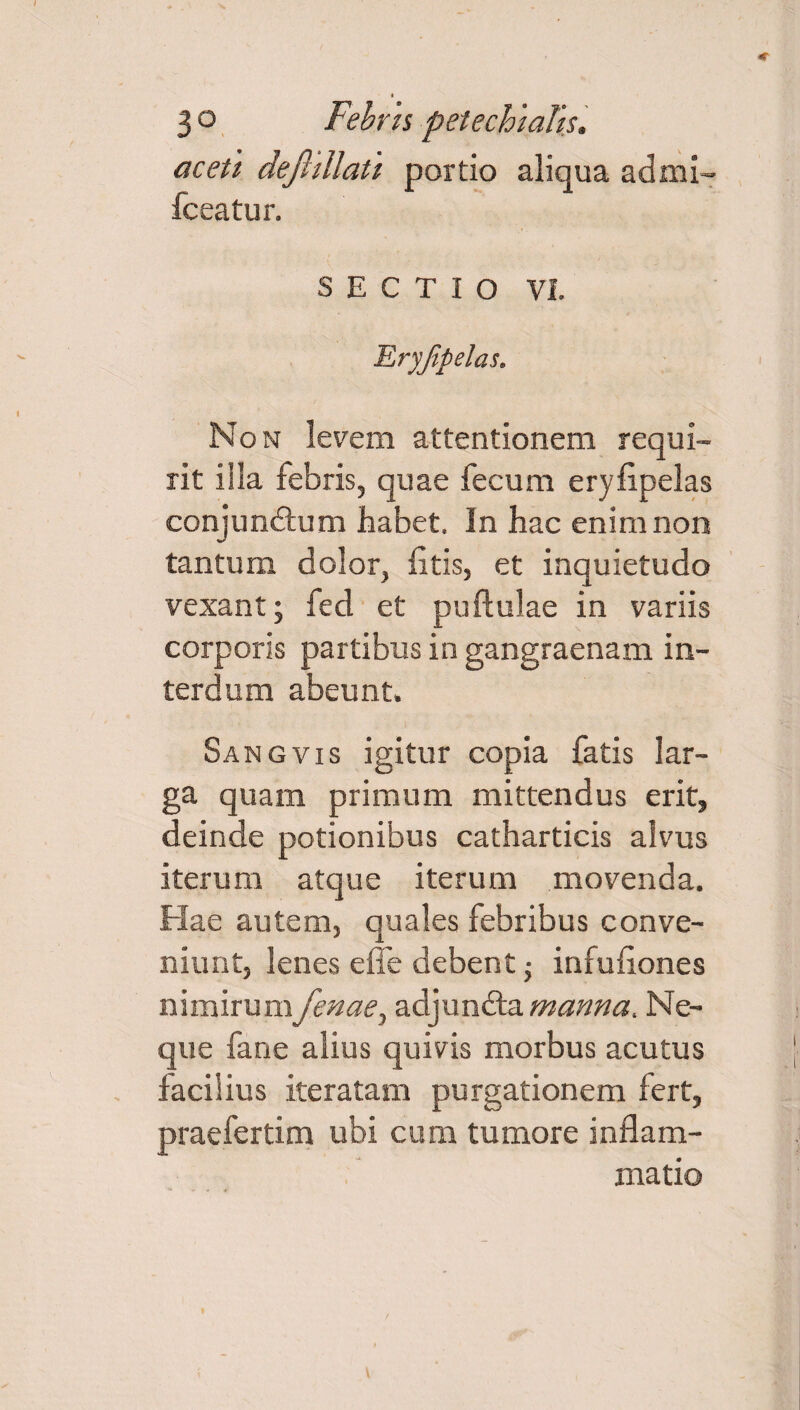 I 3 o Febris petechiaTis. aceti dejhllau portio aliqua admi- fceatur. SECTIO VI. Eryjipelas. Non levem attentionem requi¬ rit illa febris, quae fecum erylipelas conjundtum habet. In hac enim non tantum dolor, litis, et inquietudo vexant; fed et pullulae in variis corporis partibus in gangraenam in¬ terdum abeunt. Sangvis igitur copia fatis lar¬ ga quam primum mittendus erit, deinde potionibus catharticis alvus iterum atque iterum movenda. Hae autem, quales febribus conve¬ niunt, lenes effe debent; infufiones nimirum fenae, adjundta manna. Ne¬ que fane alius quivis morbus acutus facilius iteratam purgationem fert, praefertim ubi cum tumore inflam¬ matio