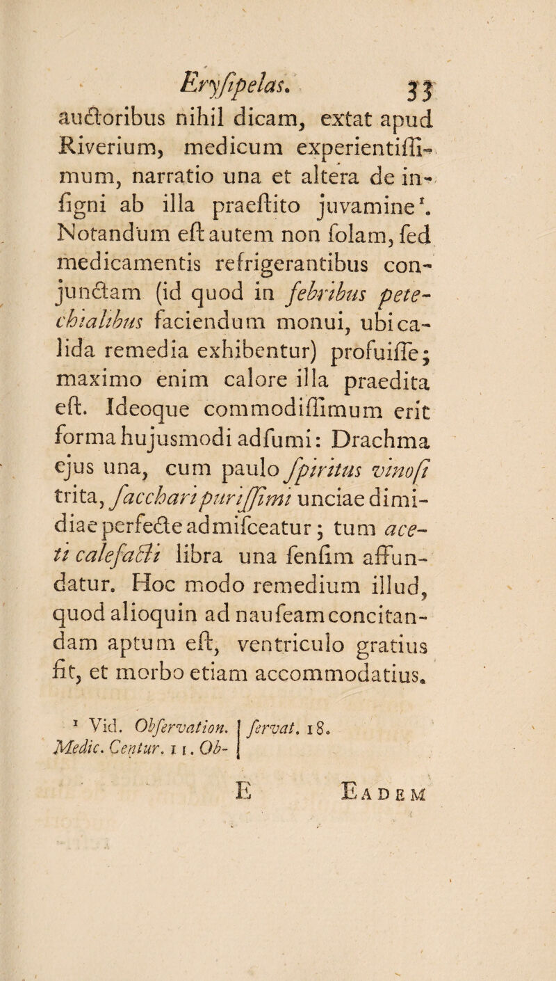 audoribus nihil dicam, extat apud Riverium, medicum experientiffi- mum, narratio una et altera de in¬ ii gn i ab illa praedito juvamine1. Notandum eft autem non folam, fed medicamentis refrigerantibus con- jundam (id quod in febribus pete- chialibus faciendum monui, ubi ca¬ lida remedia exhibentur) profuifte; maximo enim calore illa praedita eft. Ideoque commodiffimum erit forma hujusmodi adfumi: Drachma ejus una, cum paulo fpiritas vino (i trita, faccharipurijjimi unciae dimi¬ diae perfede admiiceatur; tum ace¬ ti calefacit libra una feniim affun¬ datur. Hoc modo remedium illud, quod alioquin ad naufeam concitan¬ dam aptum eft, ventriculo gratius fit, et morbo etiam accommodatius. 1 Vid. Obfervat ion. Medie. Centur. i \. Ob~ fervat. 18. E Eadem