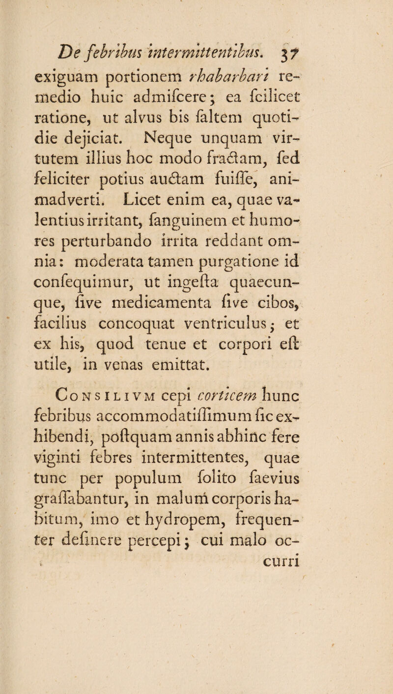 exiguam portionem rhabarbari re¬ medio huic admifcere; ea fcilicet ratione, ut alvus bis faltem quoti¬ die dejiciat. Neque unquam vir¬ tutem illius hoc modo fra&am, fed feliciter potius audiam fuiffe, ani¬ madverti. Licet enim ea, quae va¬ lentius irritant, fanguinem et humo¬ res perturbando irrita reddant om¬ nia : moderata tamen purgatione id confequimur, ut ingefta quaecun¬ que, five medicamenta five cibos, facilius concoquat ventriculus ■ et ex his, quod tenue et corpori eft utile, in venas emittat. Consilivm cepi corticem hunc febribus accommodatiffimum ficex¬ hibendi, poftquam annis abhinc fere viginti febres intermittentes, quae tunc per populum folito faevius gralTabantur, in malum corporis ha¬ bitum, imo et hydropem, frequen¬ ter definere percepi j cui malo oc¬ curri