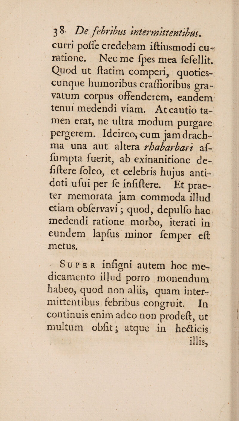 curri poffe credebam iftiusmodi cu¬ ratione. Nec me fpes mea fefellit. Quod ut ftatim comperi, quoties- cunque humoribus craffioribus gra¬ vatum corpus offenderem, eandem tenui medendi viam. At cautio ta¬ men erat, ne ultra modum purgare pergerem. Idcirco, cum jamdrach-r roa una aut altera rhabarbart af~ fumpta fuerit, ab exinanitione de- fiftere foleo, et celebris hujus anti¬ doti ufui per fe inliflere. Et prae¬ ter memorata jam commoda illud etiam obfervavi; quod, depulfo hac medendi ratione morbo, iterati in eundem lapfus minor femper eft metus. - Super infigni autem hoc me-* dicamento illud porro monendum habeo, quod non aliis, quam inter¬ mittentibus febribus congruit. In continuis enim adeo non prodeft, ut multum obfit; atque in heiticis illis.