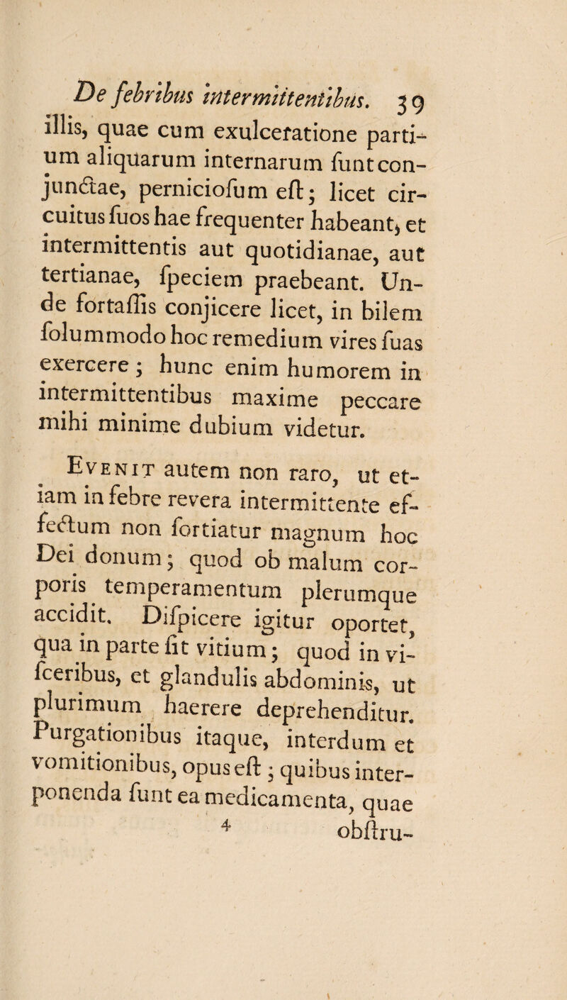 illis, quae cum exulceratione parti¬ um aliquarum internarum funt con¬ junctae, perniciofum eft; licet cir¬ cuitus luos hae frequenter habeant, et intermittentis aut quotidianae, aut tertianae, fpeciem praebeant. Un- de fortaflis conjicere licet, in bilem folummodo hoc remedium vires fuas exercere ; hunc enim humorem in intermittentibus maxime peccare mihi minime dubium videtur. Evenit autem non raro, ut et-* iam in febre revera intermittente ef¬ fectum non lortiatur magnum hoc Dei donum; quod ob malum cor» poris temperamentum plerumque accidit. Difpicere igitur oportet, qua jn parte fit vitium; quod in vi- fceribus, et glandulis abdominis, ut plurimum haerere deprehenditur. Purgationibus itaque, interdum et vomitionibus, opuseft • quibus inter¬ ponenda funt ea medicamenta, quae 4 obftru-