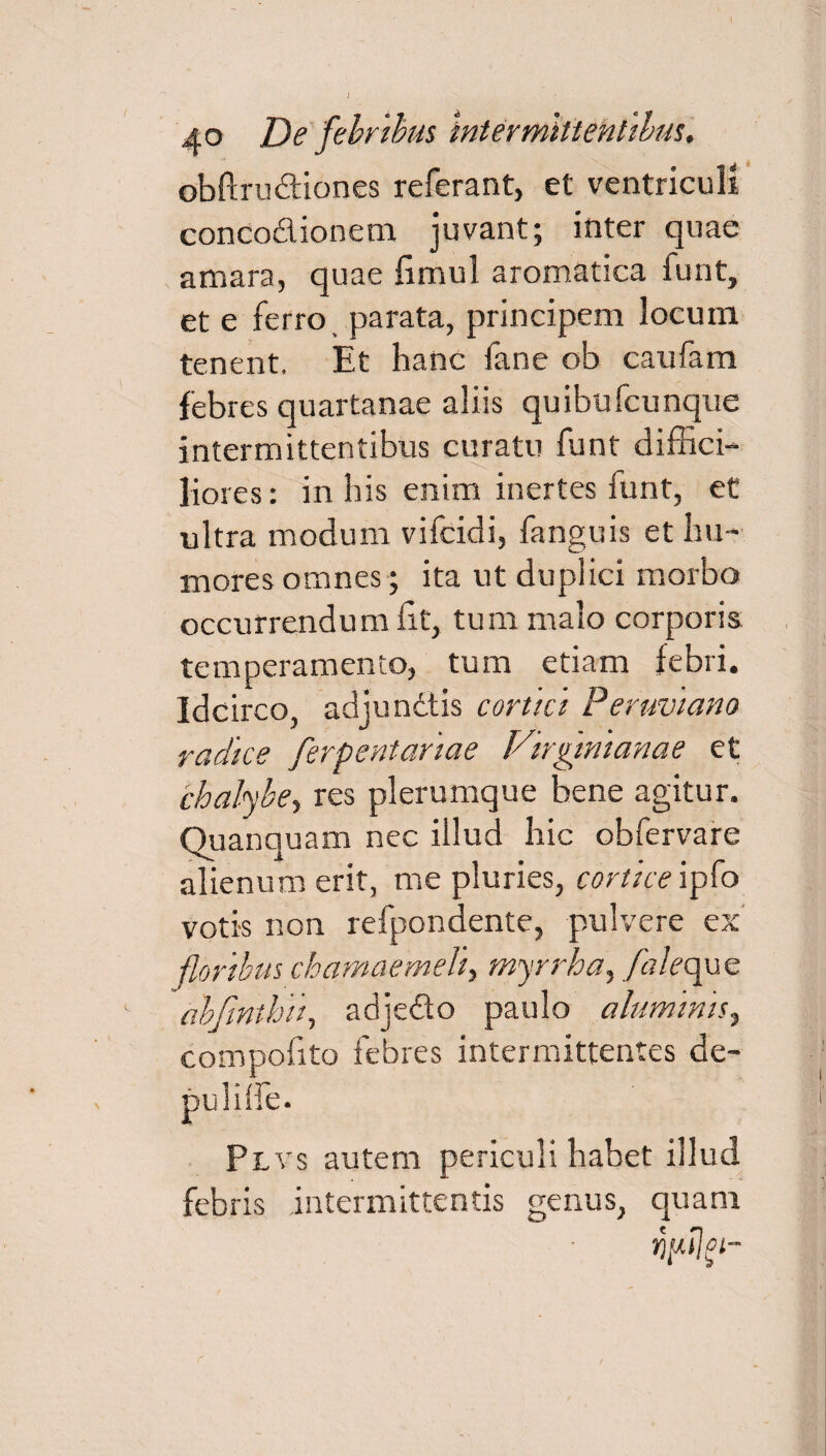 J 40 De febribus intermittentibus. obftru&iones referant, et ventriculi concodionem juvant; inter quae amara, quae fimul aromatica funt, et e ferro, parata, principem locum tenent. Et hanc fane ob caufam febres quartanae aliis quibufcunque intermittentibus curatu funt diffici¬ liores: in his enim inertes funt, et ultra modum vifcidi, fanguis et hu¬ mores omnes; ita ut duplici morbo occurrendum lit, tum malo corporis temperamento, tum etiam febri. Idcirco, adjundtis cortici Peruviano radice ferpentariae Virgtnianae et chalybe, res plerumque bene agitur. Quanquam nec illud hic obfervare alienum erit, me pluries, cortice ipfo votis non refpondente, pulvere ex floribus chamaemeli, myrrha, faleque abfinthii, adjedo paulo aluminis, compofita febres intermittentes de¬ puli Ife. Plvs autem periculi habet illud febris intermittentis genus, quam 01-