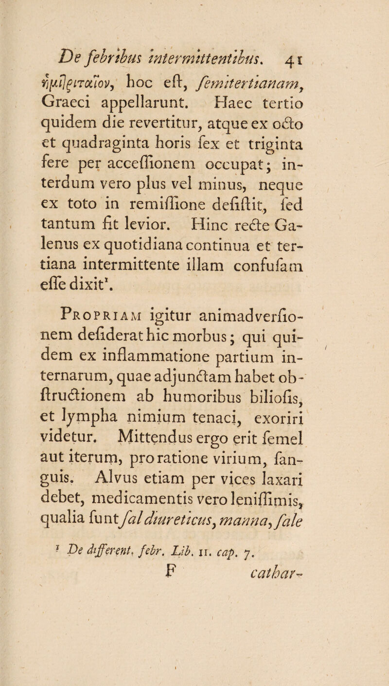 fi[*i]giTx7ov, hoc eft, femitertlanam, Graeci appellarunt. Haec tertio quidem die revertitur, atque ex o£to et quadraginta horis fex et triginta fere per acceffionem occupat; in¬ terdum vero plus vel minus, neque ex toto in remiffione defiftit, fed tantum fit levior. Hinc re<fle Ga¬ lenus ex quotidiana continua et ter¬ tiana intermittente illam confufam efle dixit1. Pr opriam igitur animadverfio- nem defiderat hic morbus; qui qui¬ dem ex inflammatione partium in¬ ternarum, quae adjundtam habet ob- ftrudionem ab humoribus biliofis, et lympha nimium tenaci, exoriri videtur. Mittendus ergo erit femel aut iterum, pro ratione virium, fan- guis. Alvus etiam per vices laxari debet, medicamentis veroleniflitnis, qualia funtfal diureticus, manna,fale 1 De different, febr. Lib. 11. cap. 7. P cathar-