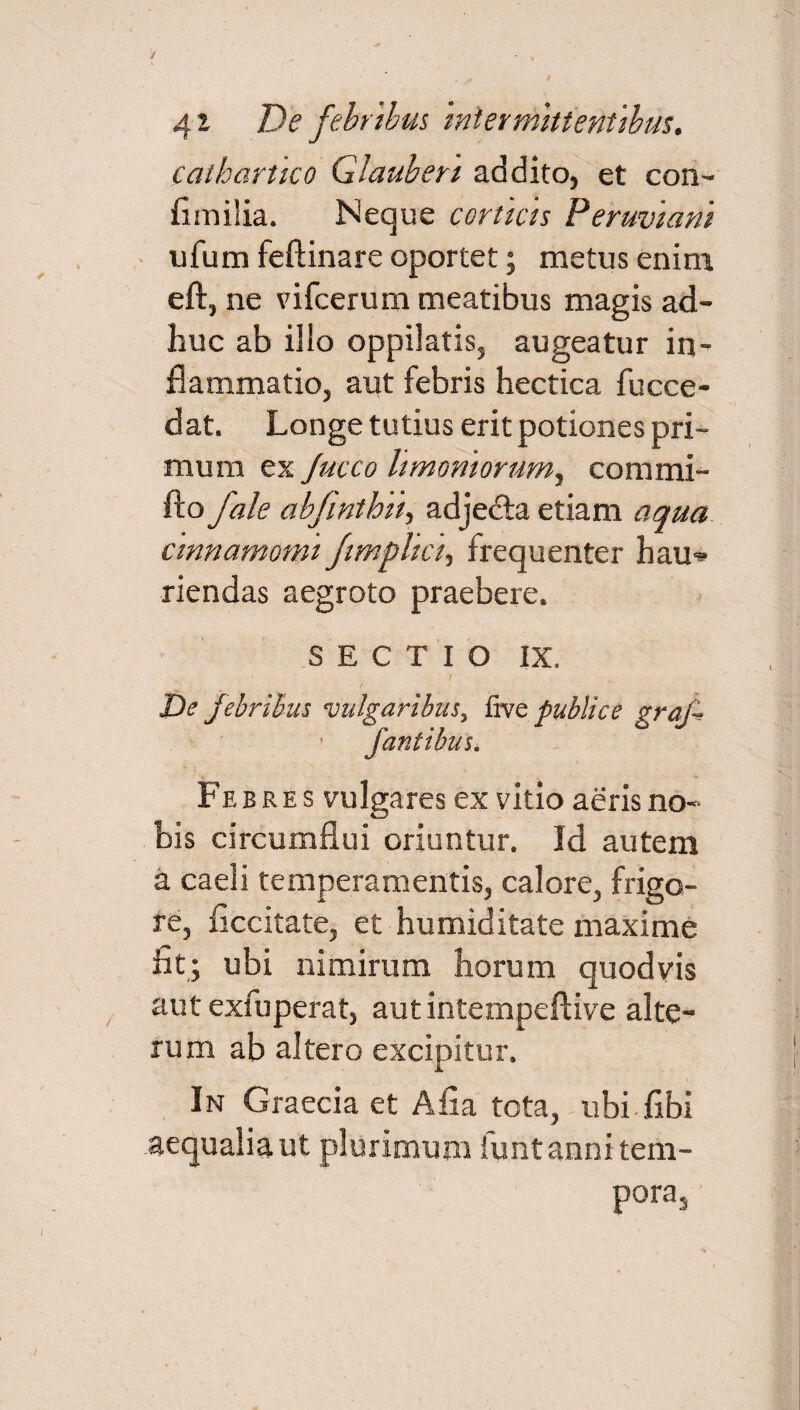 cathartico Glauben addito, et con¬ fini ilia. Neque corticis Peruviani ufum feftinare oportet; metus enim eft, ne vifcerum meatibus magis ad¬ huc ab ilio oppilatis, augeatur in¬ flammatio, aut febris hectica fucce- dat. Longe tutius erit potiones pri¬ mum ex Jucco limoniorum^ commi- fto fale abfintbni) adjecta etiam aqua cinnamomi fimpltct, frequenter hau^ riendas aegroto praebere. SECTIO IX. ? De febribus vulgaribus, fivq publice graf fantibus. .A i  Febres vulgares ex vitio aeris no¬ bis circumflui oriuntur. Id autem a caeli temperamentis, calore, frigo¬ re, ficcitate, et humiditate maxime fit; ubi nimirum horum quodvis aut exfuperat, autintempeftive alte¬ rum ab altero excipitur. In Graecia et Afia tota, ubi fibi aequalia ut plurimum funt anni tem¬ pora,