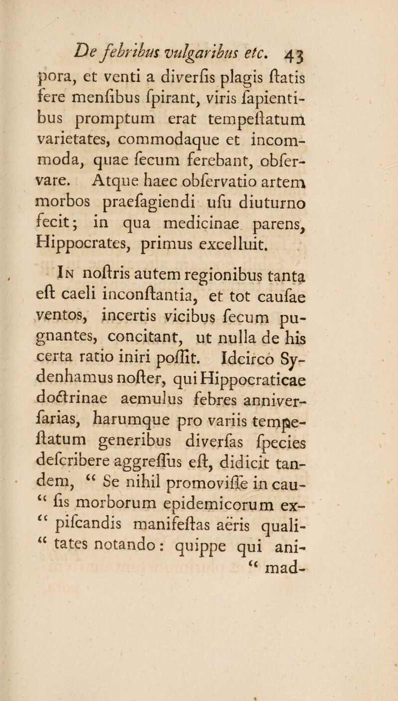 pora, et venti a diverfis plagis fiatis fere menfibus fpirant, viris lapienti¬ bus promptum erat tempeftatum varietates, commodaque et incom¬ moda, quae fecum ferebant, obfer- vare. Atque haec obfervatio artem morbos praefagiendi ufu diuturno fecit; in qua medicinae, parens, Hippocrates, primus excelluit. In noftris autem regionibus tanta eft caeli inconftantia, et tot caufae ventos, incertis vicibus fecum pu¬ gnantes, concitant, ut nulla de his certa ratio iniri poffit. Idcirco Sy- denhamus nofter, qui Hippocraticae doftrinae aemulus febres anniver- farias, harumque pro variis tempe¬ ftatum generibus diverfas fpecies defcribere aggreffus eft, didicit tan¬ dem, “ Se nihil promovifle in cau- “ fis morborum epidemicorum ex- “ pifcandis manifeftas aeris quali- “ tates notando: quippe qui ani- “ mad-