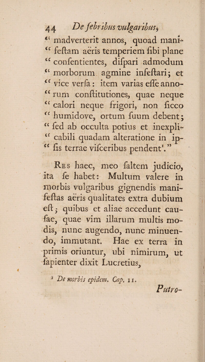 ®‘ mad verterit annos, quoad mani- ‘c feftam aeris temperiem fibi plane tc confentientes, difpari admodum ‘c morborum agmine infeftari; et tc vice verfa: item varias effeanno- “ rum conftitutiones, quae neque il calori neque frigori, non ficco <c humidove, ortum fuum debent; “ fed ab occulta potius et inexpli- ‘c cabili quadam alteratione in ip- a fis terrae vifceribus pendent1. ” Res haec, meo faltem judicio, ita fe habet: Multum valere in morbis vulgaribus gignendis mani- feftas aeris qualitates extra dubium eft ■ quibus et aliae accedunt cau- fae, quae vim illarum multis mo¬ dis, nunc augendo, nunc minuen¬ do, immutant. Hae ex terra in primis oriuntur, ubi nimirum, ut fapienter dixit Lucretius, 1 Ds morbis epidem. Cap4 1i. Putro-