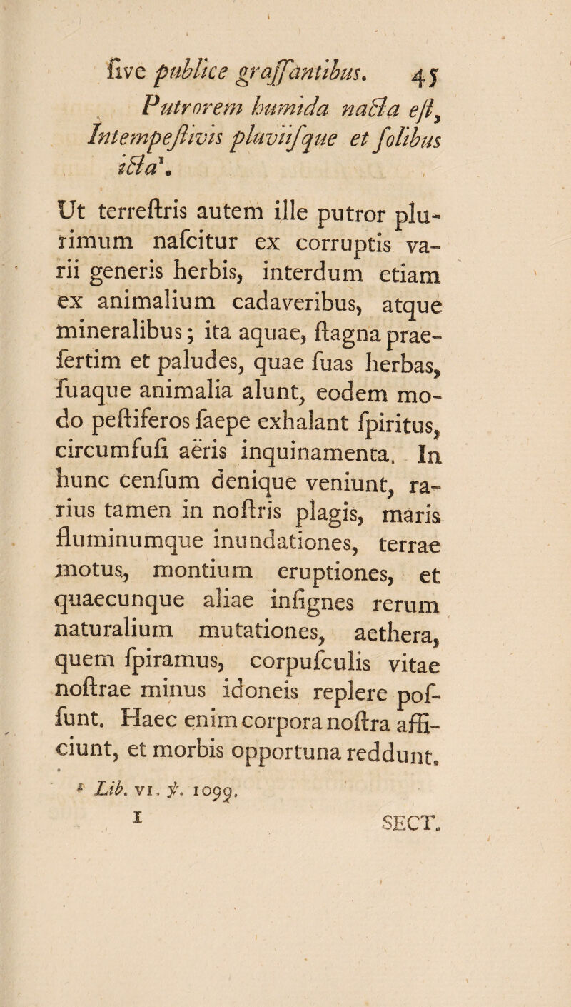 live publice grajfantibus. 4 y Putrnrem humlda naBa efli Intempefhvis plnvufque et follbus tBa1» t Ut terreftris autem ille putror plu¬ rimum nafcitur ex corruptis va¬ rii generis herbis, interdum etiam ex animalium cadaveribus, atque mineralibus; ita aquae, Aagnaprae- fertim et paludes, quae luas herbas, fuaque animalia alunt, eodem mo¬ do peftiferos faepe exhalant fpiritus, circumfufi aeris inquinamenta. In hunc cenfum denique veniunt, ra¬ rius tamen in noftris plagis, maris fluminumque inundationes, terrae motus, montium eruptiones, et quaecunque aliae infignes rerum naturalium mutationes, aethera, quem fpiramus, corpufculis vitae noftrae minus idoneis replere pof- funt. Haec enim corpora noftra affi¬ ciunt, et morbis opportuna reddunt. ♦ * Lib. vi, f. 1095, 1 SECT.