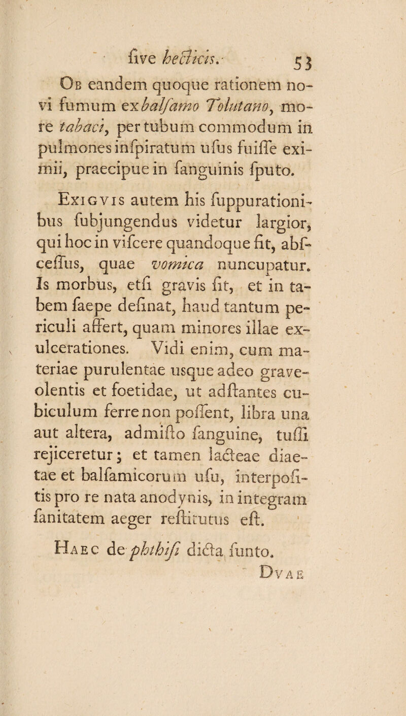 Ob eandem quoque rationem no¬ vi furnum exbalfamo Tolutano, mo¬ re tabaci, per tubum commodum in pulmones infpiratum ufus fuiffe exi¬ mii, praecipue in fanguinis fputo. Exigvis autem his fuppurationi- bus fubjungendus videtur largior, qui hoc in vifcere quandoque fit, abf- ceffus, quae vomica nuncupatur. Is morbus, etfi gravis fit, et in ta¬ bem faepe definat, haud tantum pe¬ riculi affert, quam minores illae ex¬ ulcerationes. Vidi enim, cum ma¬ teriae purulentae usque adeo grave¬ olentis et foetidae, ut adftantes cu¬ biculum ferre non poffent, libra una aut altera, admifto fanguine, tuffi rejiceretur; et tamen lacteae diae¬ tae et balfamicormn ufu, interpofi- tis pro re nata anodynis, in integram fanitatem aeger reftitutus eft. Haec dephthifi didta,funto. Dvae