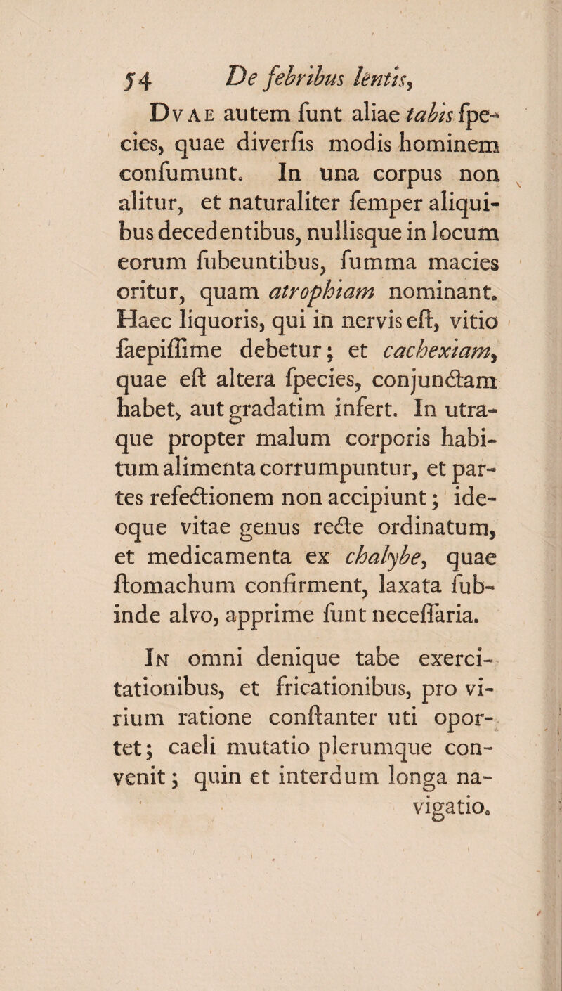 Dvae autem funt aliae tabis fpe- cies, quae divertis modis hominem confumunt. In una corpus non alitur, et naturaliter femper aliqui¬ bus decedentibus, nullisque in locum eorum fubeuntibus, fumma macies oritur, quam atrophiam nominant. Haec liquoris, qui in nervis eft, vitio faepiflime debetur; et cachexiam^ quae eft altera fpecies, conjundtam habet, aut gradatim infert. In utra¬ que propter malum corporis habi¬ tum alimenta corrumpuntur, et par¬ tes refedtionem non accipiunt; ide- oque vitae genus redte ordinatum, et medicamenta ex chalybe, quae ftomachum confirment, laxata fub- inde alvo, apprime funt neceflaria. In omni denique tabe exerci¬ tationibus, et fricationibus, pro vi¬ rium ratione conftanter uti opor¬ tet; caeli mutatio plerumque con¬ venit ; quin et interdum longa na¬ vigatio.