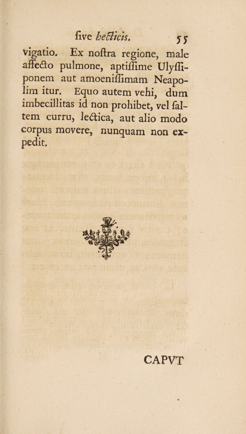 live heBicis. jy vigatio. Ex noftra regione, male affe&o pulmone, aptiffime Ulyffi- oonem aut amoeniffimam Neapo- . im itur. Equo autem vehi, dum imbecillitas id non prohibet, vel fal- tem curru, ledtica, aut alio modo corpus movere, nunquam non ex¬ pedit. CAPVT