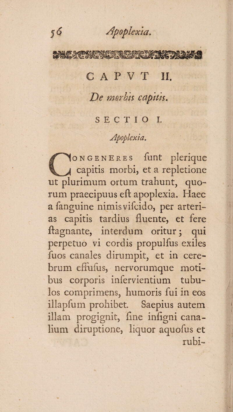 De morbts capith. SECTIO I. Apoplexia. Congeneres funt plerique capitis morbi, et a repletione ut plurimum ortum trahunt, quo¬ rum praecipuus eft apoplexia. Haec a fanguine nimis vifcido, per arteri¬ as capitis tardius fluente, et fere ftagnante, interdum oritur; qui perpetuo vi cordis propulfus exiles fuos canales dirumpit, et in cere¬ brum effufus, nervorumque moti¬ bus corporis infervientium tubu¬ los comprimens, humoris fui in eos illapfum prohibet. Saepius autem illam progignit, fine infigni cana¬ lium diruptione, liquor aquofus et rubi-