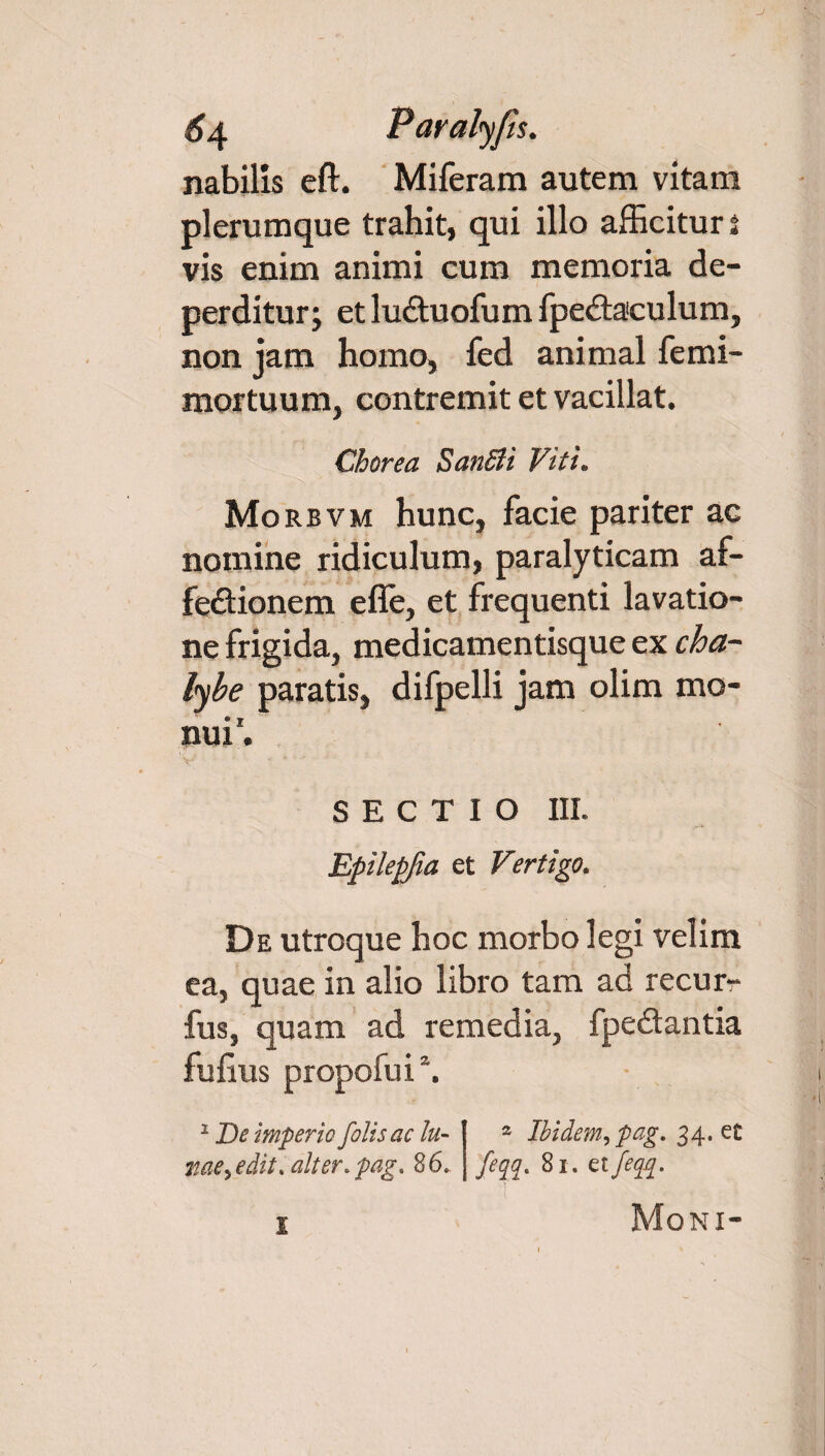 J 64 Paralyfts. nabilis eft. Miferam autem vitam plerumque trahit, qui illo afficitur i vis enim animi cum memoria de¬ perditur; etluCtuofumfpeCtaeulum, non jam homo, fed animal femi- mortuum, contremit et vacillat. Chorea SanSii Viti. Mo rbvm hunc, facie pariter ac nomine ridiculum, paralyticam af¬ fectionem e fle, et frequenti lavatio¬ ne frigida, medicamentisque ex cha¬ lybe paratis, difpelli jam olim mo¬ nui'. SECTIO III. Epilepfia et Vertigo. De utroque hoc morbo legi velim ea, quae in alio libro tam ad recur- fus, quam ad remedia, fpeCtantia fufius propofui \ 1 De imperio jolis ac lu- 2 Ibidem, pag. 34. et me> edit. alter. pag. 8 6. feqq. 81. et/eqq. Moni-