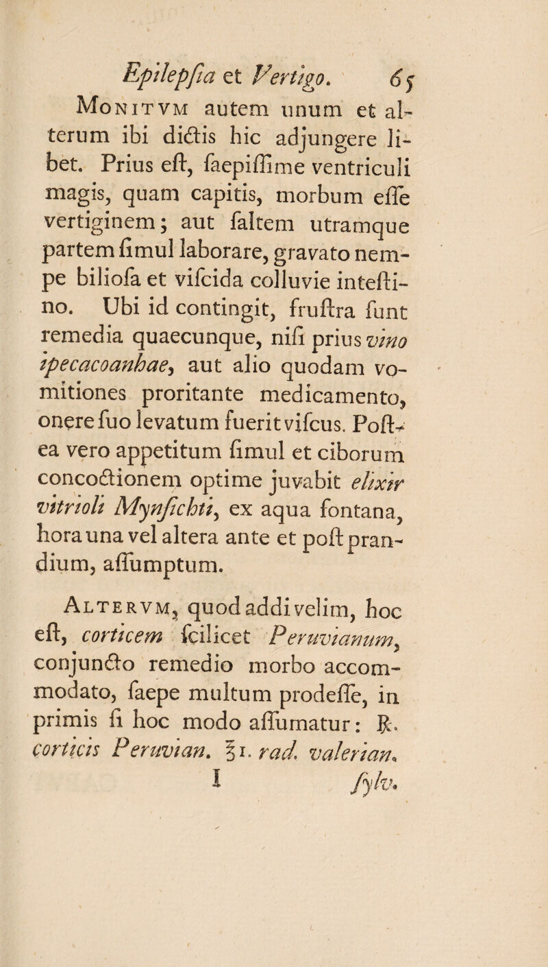 Monitvm autem unum et al¬ terum ibi didis hic adjungere li¬ bet. Prius eft, faepiflime ventriculi magis, quam capitis, morbum e fle vertiginem; aut faltem utramque partem flmul laborare, gravato nem¬ pe biliofa et vifcida colluvie intefti- no. Ubi id contingit, fruftra funt remedia quaecunque, nifi prius vino ipecacoanhae, aut alio quodam vo¬ mitiones proritante medicamento» onere fuo levatum fuerit vifcus. Pofl> ea vero appetitum flmul et ciborum concodionem optime juvabit ehxir vitrioli Mynjichti, ex aqua fontana, hora una vel altera ante et poft pran¬ dium, aflumptum. Altervm» quod addi velim, hoc eft, corticem fcilicet Peruvianumi conjundo remedio morbo accom¬ modato, faepe multum prodefle, in primis ft hoc modo aflumatur: fc. corticis Per mi an. $i. rad. valeri an» L