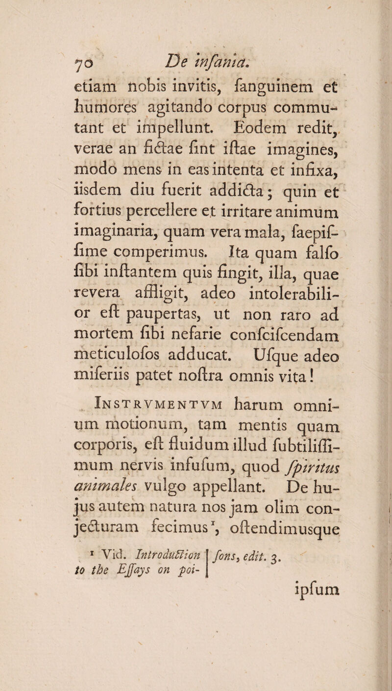 etiam nobis invitis, fanguinem et humores agitando corpus commu¬ tant et impellunt. Eodem redit, verae an fidae fint iftae imagines, modo mens in eas intenta et infixa, iisdem diu fuerit addida; quin et fortius percellere et irritare animum imaginaria, quam vera mala, faepif- fime comperimus. Ita quam falfo fibi inflantem quis fingit, illa, quae revera affligit, adeo intolerabili¬ or eft paupertas, ut non raro ad mortem fibi nefarie confcifcendam meticulofos adducat. Ufque adeo miferiis patet noftra omnis vita! Instrvmentvm harum omni¬ um motionum, tam mentis quam corporis, eft fluidum illud fubtilifli- mum nervis infufum, quod fpiritus animales vulgo appellant. De hu¬ jus autem natura nos jam olim con- jeduram fecimus1, oftendimusque 1 Vid. IntroduMion to tbe EJfays on poi- fons, edit. 3.