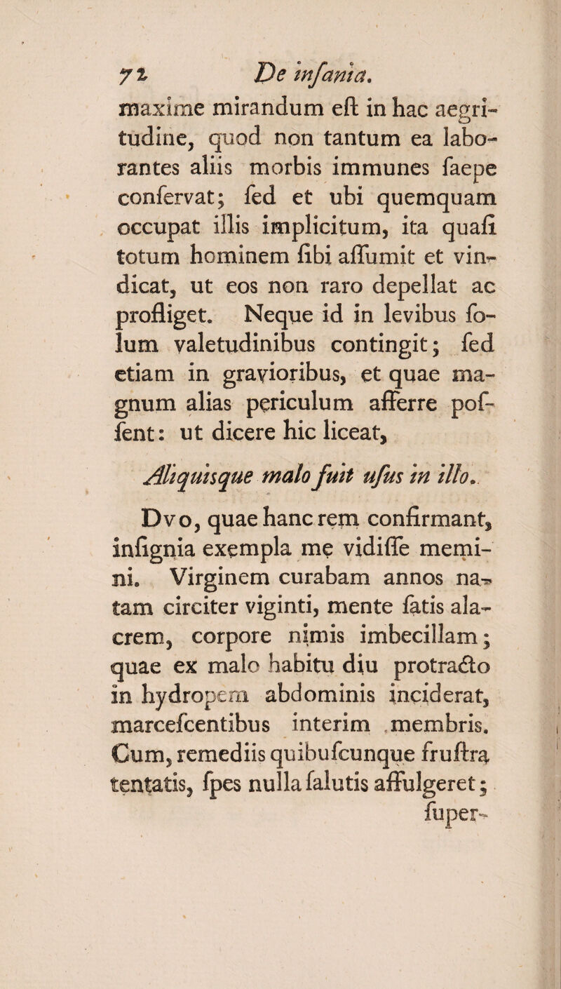 maxime mirandum eft in hac aegri¬ tudine, quod non tantum ea labo¬ rantes aliis morbis immunes faepe confervat; fed et ubi quemquam occupat illis implicitum, ita quali totum hominem libi alTumit et vim- dicat, ut eos non raro depellat ac profliget. Neque id in levibus fo- lum valetudinibus contingit; fed etiam in gravioribus, et quae ma¬ gnum alias periculum afferre pof- fent: ut dicere hic liceat, Aliquisque malo fuit ufus in illo. Dvo, quae hanc rem confirmant, infignia exempla me vidifle memi¬ ni. Virginem curabam annos na-* tam circiter viginti, mente fatis ala¬ crem, corpore nimis imbecillam; quae ex malo habitu diu protradto in hydropem abdominis inciderat, marcefcentibus interim membris. Cum, remediis quibufcunque fruftra tentatis, fpes nullafalutis affulgeret; fuper-