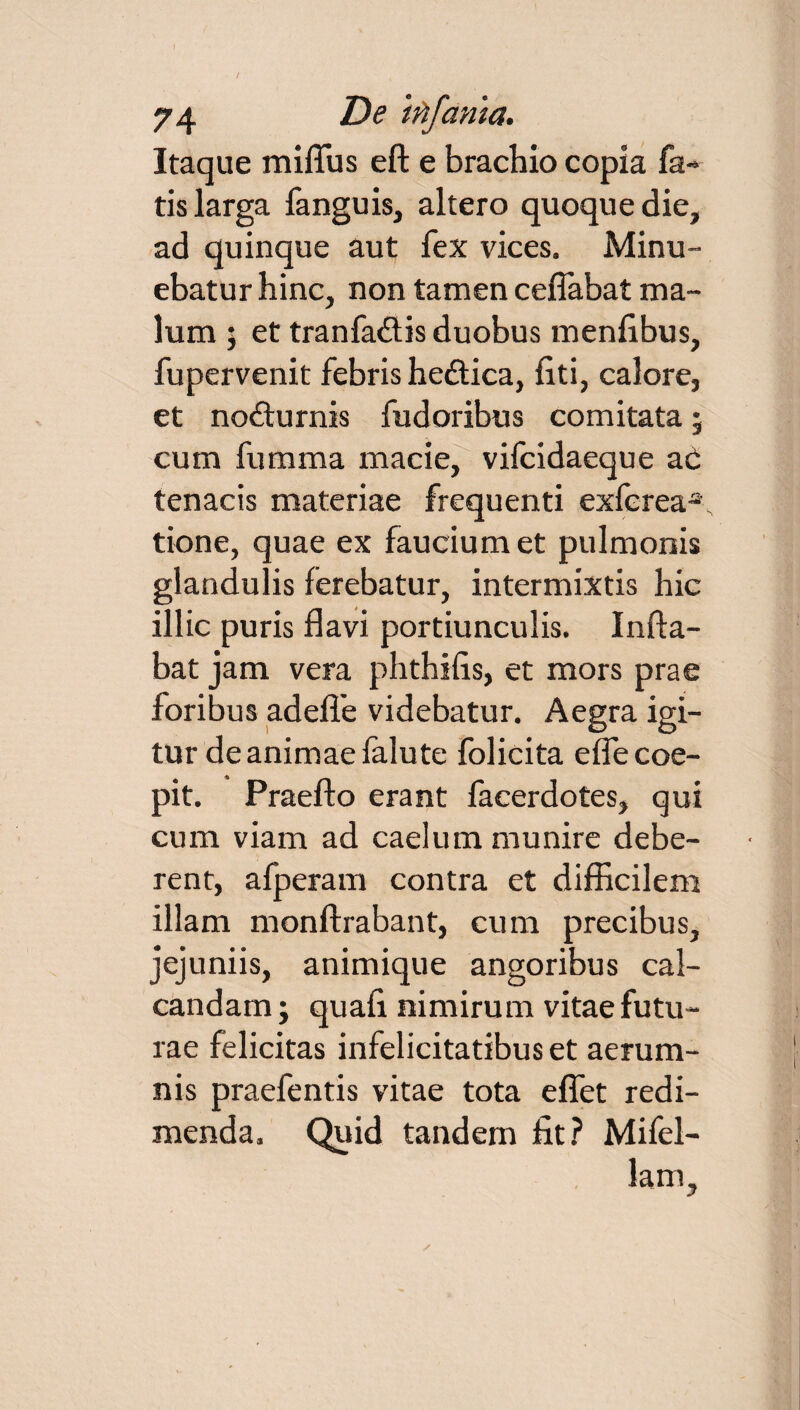 Itaque mifliis eft e brachio copia fa¬ tis larga fanguis, altero quoque die, ad quinque aut fex vices. Minu¬ ebatur hinc, non tamen ceffabat ma¬ lum ; et tranfa&is duobus menlibus, fupervenit febris he&ica, fiti, calore, et nocturnis fudoribus comitata 5 cum fumma macie, vifcidaeque aC tenacis materiae frequenti exferea^ tione, quae ex faucium et pulmonis glandulis ferebatur, intermixtis hic illic puris flavi portiunculis. Infla¬ bat jam vera phthifis, et mors prae foribus adefife videbatur. Aegra igi¬ tur de animae falute folicita efle coe¬ pit. Praefto erant facerdotes, qui cum viam ad caelum munire debe¬ rent, afperam contra et difficilem illam monftrabant, cum precibus, jejuniis, animique angoribus cal¬ candam • quafi nimirum vitae futu¬ rae felicitas infelicitatibus et aerum¬ nis praefentis vitae tota eflet redi¬ menda, Quid tandem fit? Mifel- lam.