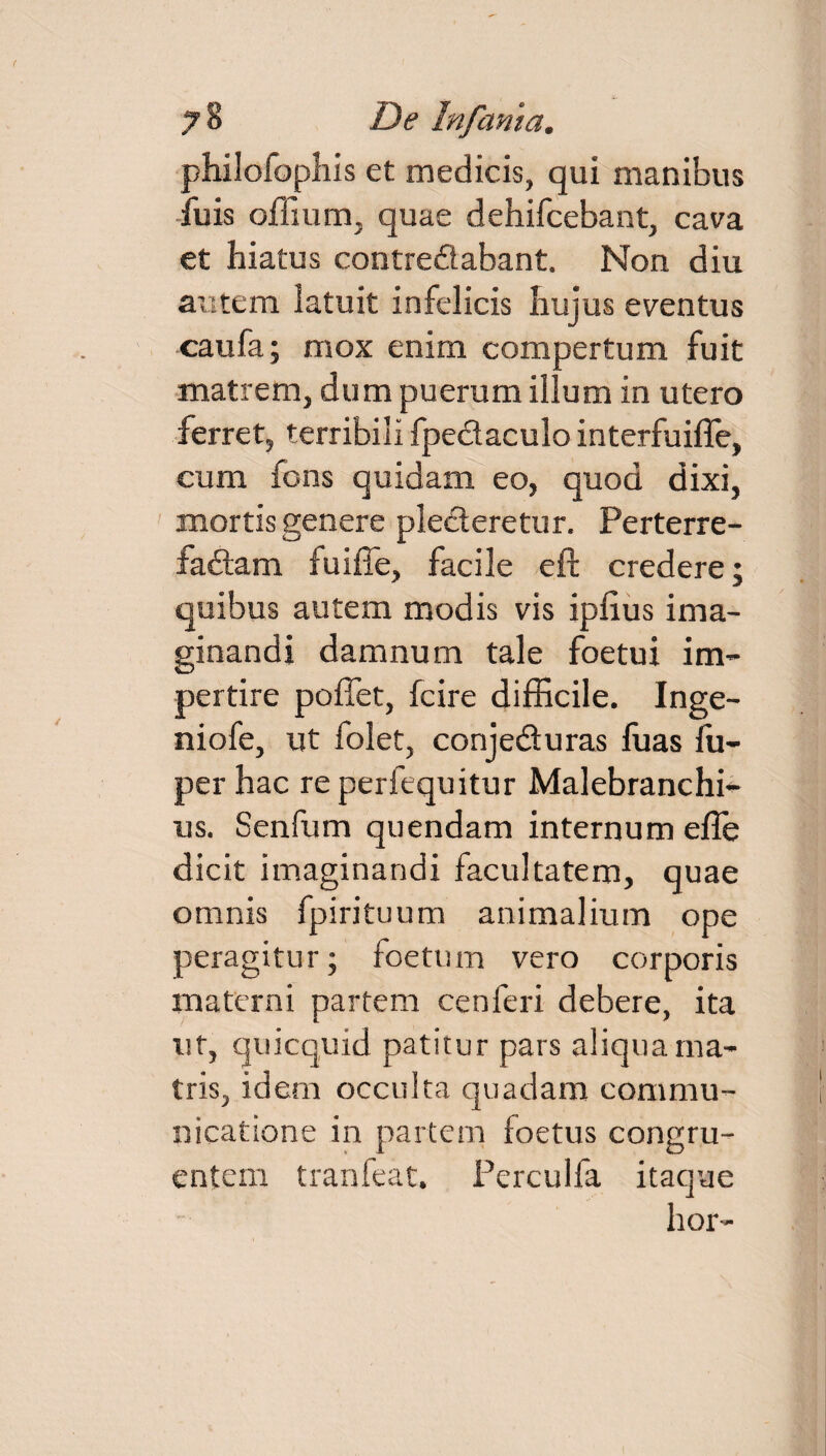 philofophis et medicis, qui manibus fuis offium, quae dehifcebant, cava et hiatus contredabant. Non diu autem latuit infelicis hujus eventus caufa; mox enim compertum fuit matrem, dum puerum illum in utero ferret, terribili fpedaculo interfuifle, cum fons quidam eo, quod dixi, mortis genere plederetur. Perterre- fadam fuiffe, facile eft credere; quibus autem modis vis iplius ima¬ ginandi damnum tale foetui im¬ pertire pollet, fcire difficile. Inge- niofe, ut folet, conjeduras fuas fu- per hac re perfequitur Malebranchi- us. Senfum quendam internum e fle dicit imaginandi facultatem, quae omnis fpirituum animalium ope peragitur; foetum vero corporis materni partem cenferi debere, ita ut, quicquid patitur pars aliqua ma¬ tris, idem occulta quadam commu¬ nicatione in partem foetus congru¬ entem tranfeat. Perculfa itaque hor-