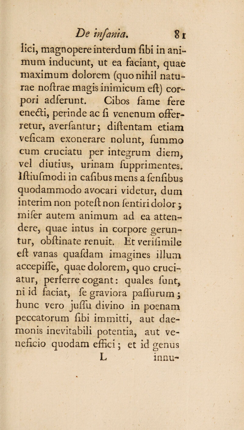 lici, magnopere interdum fibi in ani¬ mum inducunt, ut ea faciant, quae maximum dolorem (quo nihil natu¬ rae noftrae magis inimicum eft) cor¬ pori adferunt. Cibos fame fere ene&i, perinde ac li venenum offer¬ retur, averfantur; diftentam etiam veficam exonerare nolunt, fummo cum cruciatu per integrum diem, vel diutius, urinam fupprimentes, lftiufmodi in cafibus mens a fenfibus quodammodo avocari videtur, dum interimnon poteft non fentiri dolor; mi fer autem animum ad ea atten¬ dere, quae intus in corpore gerun¬ tur, obftinate renuit. Et verifimile eft vanas quafdam imagines illum accepifle, quae dolorem, quo cruci¬ atur, perferre cogant: quales funt, ni id faciat, fe graviora paflurum; hunc vero juffu divino in poenam peccatorum fibi immitti, aut dae¬ monis inevitabili potentia, aut ve¬ neficio quodam effici; et id genus L inau-