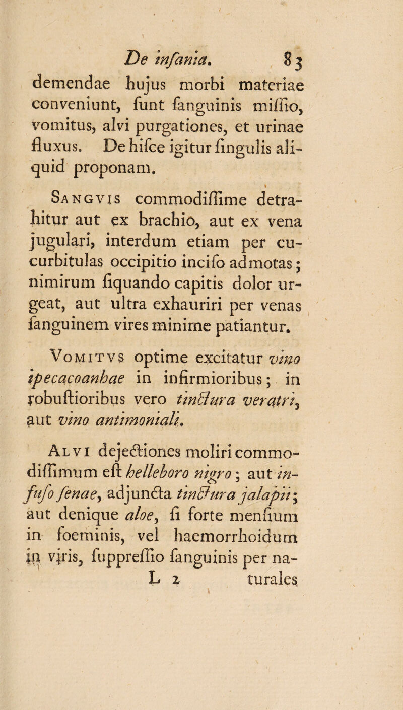 demendae hujus morbi materiae conveniunt, funt fanguinis miffio, vomitus, alvi purgationes, et urinae fluxus. De hifce igitur Angulis ali¬ quid proponam. Sangvis commodiffime detra¬ hitur aut ex brachio, aut ex vena jugulari, interdum etiam per cu¬ curbitulas occipitio incifo admotas; nimirum Aquando capitis dolor ur¬ geat, aut ultra exhauriri per venas fanguinem vires minime patiantur. Vo mitvs optime excitatur vino ipecacoanhae in inflrmioribus; in yobuftioribus vero tinBura veratri, aut vmo antimoniah. Alvi dejedtiones moliricommo- diflimum eft belleboro nigro; aut in- fufo fenae, adjundta tinBura jalapiij aut denique aloe, A forte menAum in foeminis, vel haemorrhoidum in viris, fuppreflio fanguinis per na- L z turales,