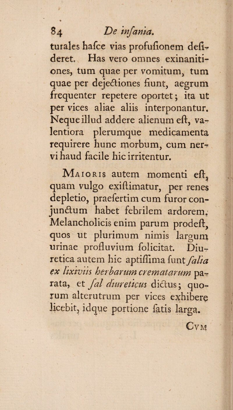 turales hafce vias profufionem defin¬ deret. Has vero omnes exinaniti¬ ones, tum quae per vomitum, tum quae per dejectiones fiunt, aegrum frequenter repetere oportet; ita ut per vices aliae aliis interponantur. Neque illud addere alienum eft, va- lentiora plerumque medicamenta requirere hunc morbum, cum ner^ vi haud facile hic irritentur. Maioris autem momenti eft, quam vulgo exiftimatur, per renes depletio, praefertim cum furor con- jun&um habet febrilem ardorem. Melancholicis enim parum prodeft, quos ut plurimum nimis largum urinae profluvium folicitat. Diu¬ retica autem hic aptifllma funt/alia ex lixivus herbarum crematarum pa¬ rata, et fal diureticus ditius; quo¬ rum alterutrum per vices exhibere licebit, idque portione fatis larga. CVM