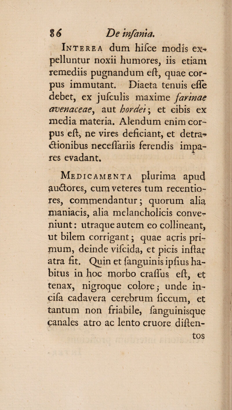 Interea dum hifce modis ex-» pelluntur noxii humores, iis etiam remediis pugnandum eft, quae cor¬ pus immutant. Diaeta tenuis efle debet, ex jufculis maxime farinae avenaceae, aut hordei; et cibis ex media materia. Alendum enim cor¬ pus eft, ne vires deficiant, et detra-* «ftionibus necefiariis ferendis impa¬ res evadant. Medi c ament a plurima apud audtores, cum veteres tum recentio- res, commendantur; quorum alia maniacis, alia melancholicis conve? niunt: utraque autem eo collineant, ut bilem corrigant; quae aeris pri¬ mum, deinde vifcida, et picis inftar atra fit. Quin et fanguinis ipfius ha¬ bitus in hoc morbo craflus eft, et tenax, nigroque colore; unde fti- cifa cadavera cerebrum ficcum, et tantum non friabile, fanguinisque canales atro ac lento cruore diften- tos 1