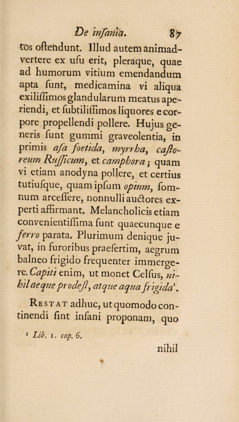 De mfania. S/ tos oftendunt. Illud autem animad¬ vertere ex ufu erit, pleraque, quae ad humorum vitium emendandum apta funt, medicamina vi aliqua exiliffimos glandularum meatus ape¬ riendi, et fubtiliffimos liquores e cor¬ pore propellendi pollere. Hujus ge¬ neris funt gummi graveolentia, in primis afa foetida, myrrha, cajlo- reum Rufficum, et camploora; quam vi etiam anodyna pollere, et certius tutiufque, quam ipfum opium, fom- num arceffere, nonnulliaudores ex¬ perti affirmant. Melancholicis etiam convementiffima funt quaecunque e ferro parata. Plurimum denique ju¬ vat, in furoribus praefertim, aegrum balneo frigido frequenter immerge¬ re. Capiti enim, ut monet Cei fu s, ni¬ hil aeque prodejl, atque aqua frigida\ Restat adhuc, utquomodocon- tinendi fint infani proponam, quo 1 Lib. i. cap. 6» nihil A-