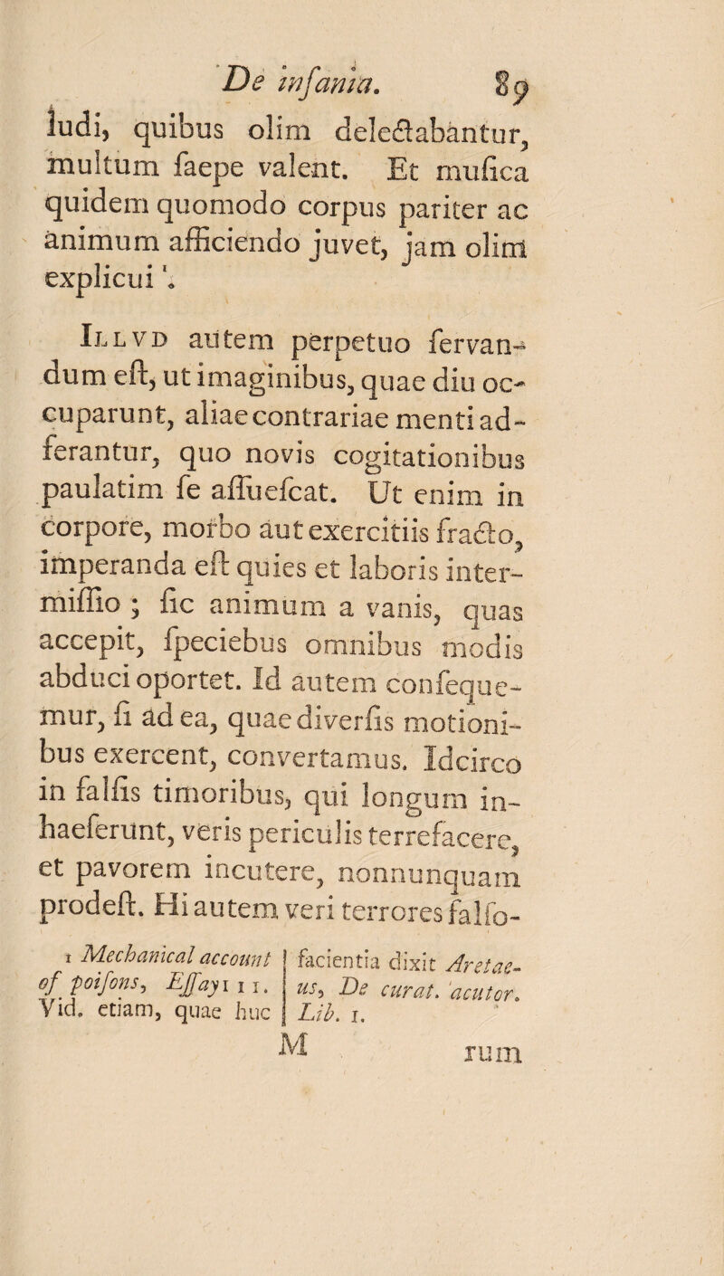 ludi, quibus ohra delegabantur, multum faepe valent. Et mufica quidem quomodo corpus pariter ac animum afficiendo juvet, jam olirrl explicui Illvd autem perpetuo fervan- dum eft, ut imaginibus, quae diu oc¬ cuparunt, aliae contrariae menti ad- ferantur, quo novis cogitationibus paulatim fe affuefcat. Ut enim in corpore, morbo aut exercitiis fracto, imperanda eft quies et laboris inter- miffio ; fic animum a vanis, quas accepit, fpeciebus omnibus modis abduci oportet. Id autem confeque- mur, fi ad ea, quae diverfis motioni¬ bus exercent, convertamus. Idcirco in faifis timoribus, qui longum in- haeferunt, veris periculis terrefacere, et pavorem incutere, nonnunquam prodeft. Hi autem veri terrores falio- i Mechanical account of foifons, EJfayn i. Yich etiam, quae huc facientia chxit Aret cie** uss E)e curat, acutcr. Lib. i. rum