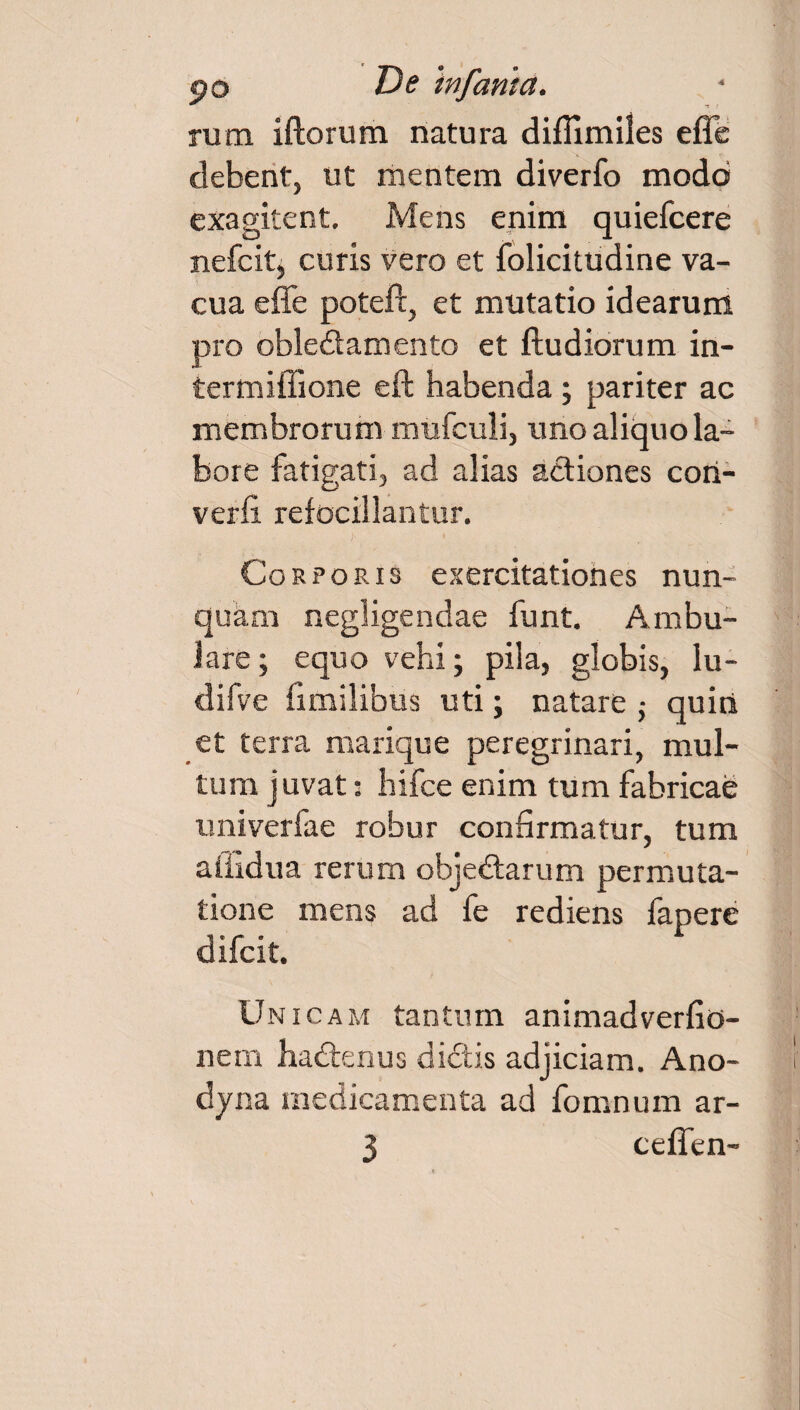 rum iftorum natura difllmiles effc debent, ut mentem diverfo modo exagitent. Mens enim quiefcere nefcltj curis vero et folicitudine va¬ cua effe poteft, et mutatio idearum pro oble&amento et ftudiorum in- termiffione eft habenda ; pariter ac membrorum mufculi, uno aliquo la¬ bore fatigati, ad alias actiones con¬ verti refocillantur. Corporis exercitationes nun¬ quam negligendae funt. Ambu¬ lare ; equo vehi; pila, globis, lu- difve iimilibus uti; natare • quiti et terra marique peregrinari, mul¬ tum juvat: hifce enim tum fabricae univerfae robur confirmatur, tum affidua rerum objectarum permuta¬ tione mens ad fe rediens fapere difcit. Unicam tantum animadvertio- nem hadtenus dictis adjiciam. Ano- dyna medicamenta ad fomnum ar- 3 ceffen-