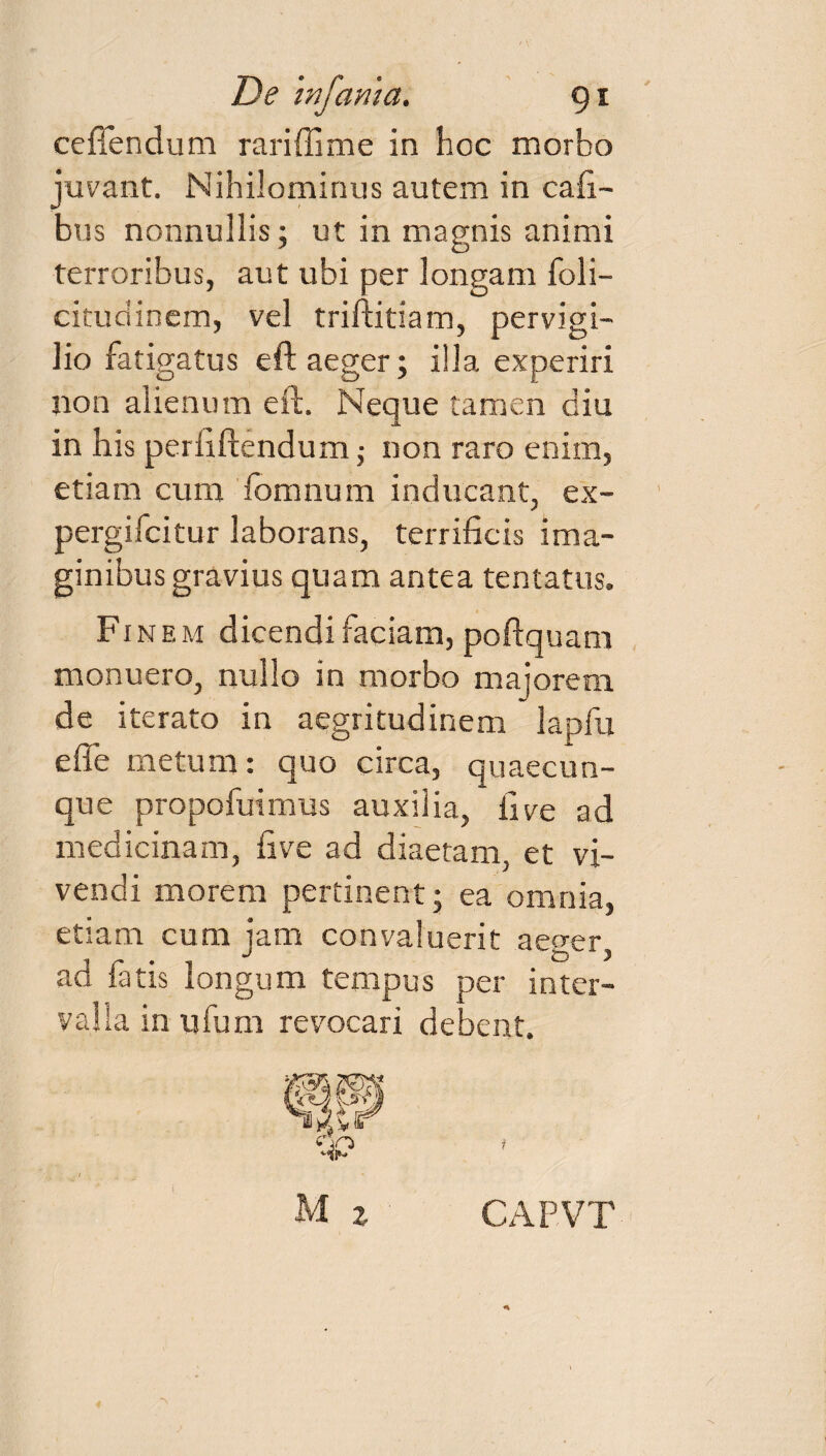 ceffendum rariffime in hoc morbo juvant. Nihilominus autem in cafi- bus nonnullis; ut in magnis animi terroribus, aut ubi per longam foli- citudinem, vel triftitiam, pervigi¬ lio fatigatus eft aeger; illa experiri non alienum eft. Neque tamen diu in his perii flendum; non raro enim, etiam cum fbmnum inducant, ex- pergifcitur laborans, terrificis ima¬ ginibus gravius quam antea tentatus. Finem dicendi faciam, poftquam monuero, nullo in morbo majorem de iterato in aegritudinem lapfu e fle metum: quo circa, quaecun¬ que propofuimus auxilia, iive ad medicinam, five ad diaetam, et vi¬ vendi morem pertinent; ea omnia, etiam cum jam convaluerit aeger, ad fatis longum tempus per inter¬ valla in ufum revocari debent.