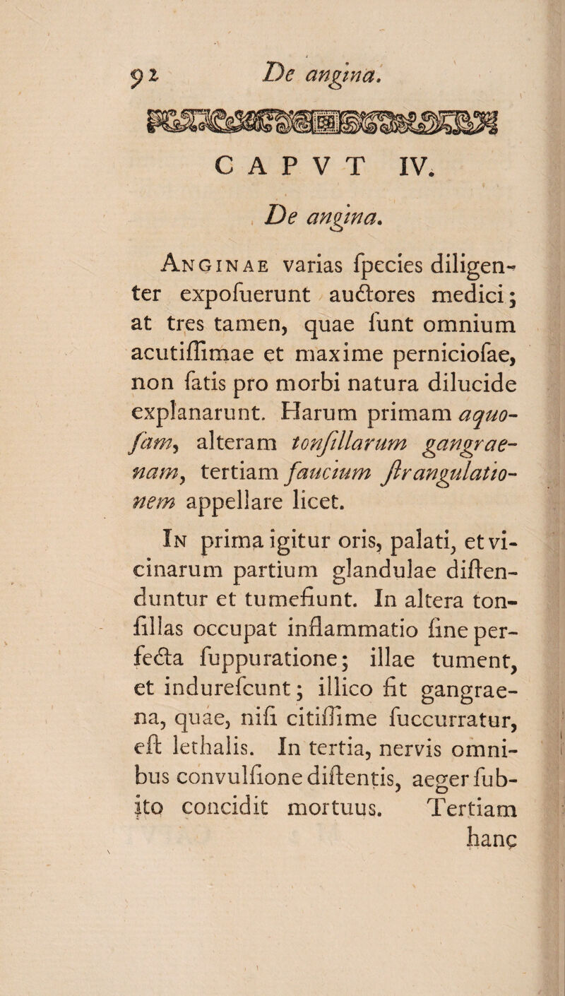 C A P V T IV. De angina. Anoinae varias fpecies diligen¬ ter expofuerunt au£fores medici; at tres tamen, quae funt omnium acutiffimae et maxime perniciofae, non fatis pro morbi natura dilucide explanarunt. Harum primam aquo- fam, alteram tonfillarum gangrae¬ nam, tertiam faucium Jlrangulatio¬ nem appellare licet. In prima igitur oris, palati, et vi¬ cinarum partium glandulae diffen- duntur et tumefiunt. In altera ton- fillas occupat inflammatio fine per- fedta fuppuratione; illae tument, et indurefcunt; illico fit gangrae¬ na, quae, nifi citiffime fuccurratur, eft lethalis. In tertia, nervis omni¬ bus convulfione didentis, aeger fub- jto concidit mortuus. Tertiam hanc