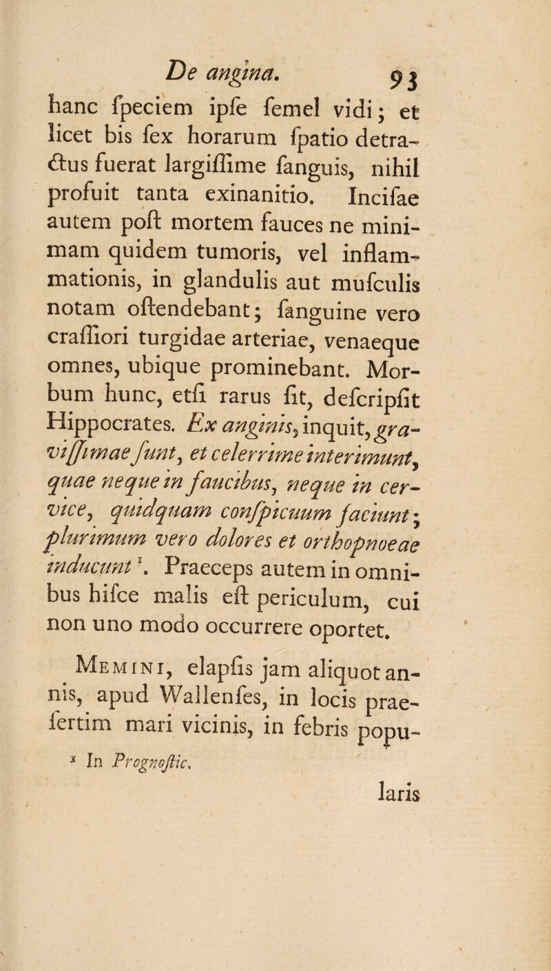 De angina. p» hanc fpeciem ipfe femel vidi; et licet bis fex horarum fpatio detra¬ ctus fuerat largiflime fanguis, nihil profuit tanta exinanitio. Incifae autem poft mortem fauces ne mini¬ mam quidem tumoris, vel inflam¬ mationis, in glandulis aut mufculis notam oftendebant j languine vero crafiiori turgidae arteriae, venaeque omnes, ubique prominebant. Mor¬ bum hunc, etfl rarus fit, defcripfit Hippocrates. Ex anginis, inquit,gra- viffimaefunt, et celerrime interimunt^ quae neque in faucibus, neque in cer¬ vice, quidquam confpicuum jaciunt; jlunmum vero dolores et orthopnoeae inducunt \ Praeceps autem in omni¬ bus hifce malis eft periculum, cui non uno modo occurrere oportet. Memini, elapfis jam aliquot an- ms, apud Wallenles, m locis prae- fertim mari vicinis, in febris popu- * In Prcgnojlic, laris