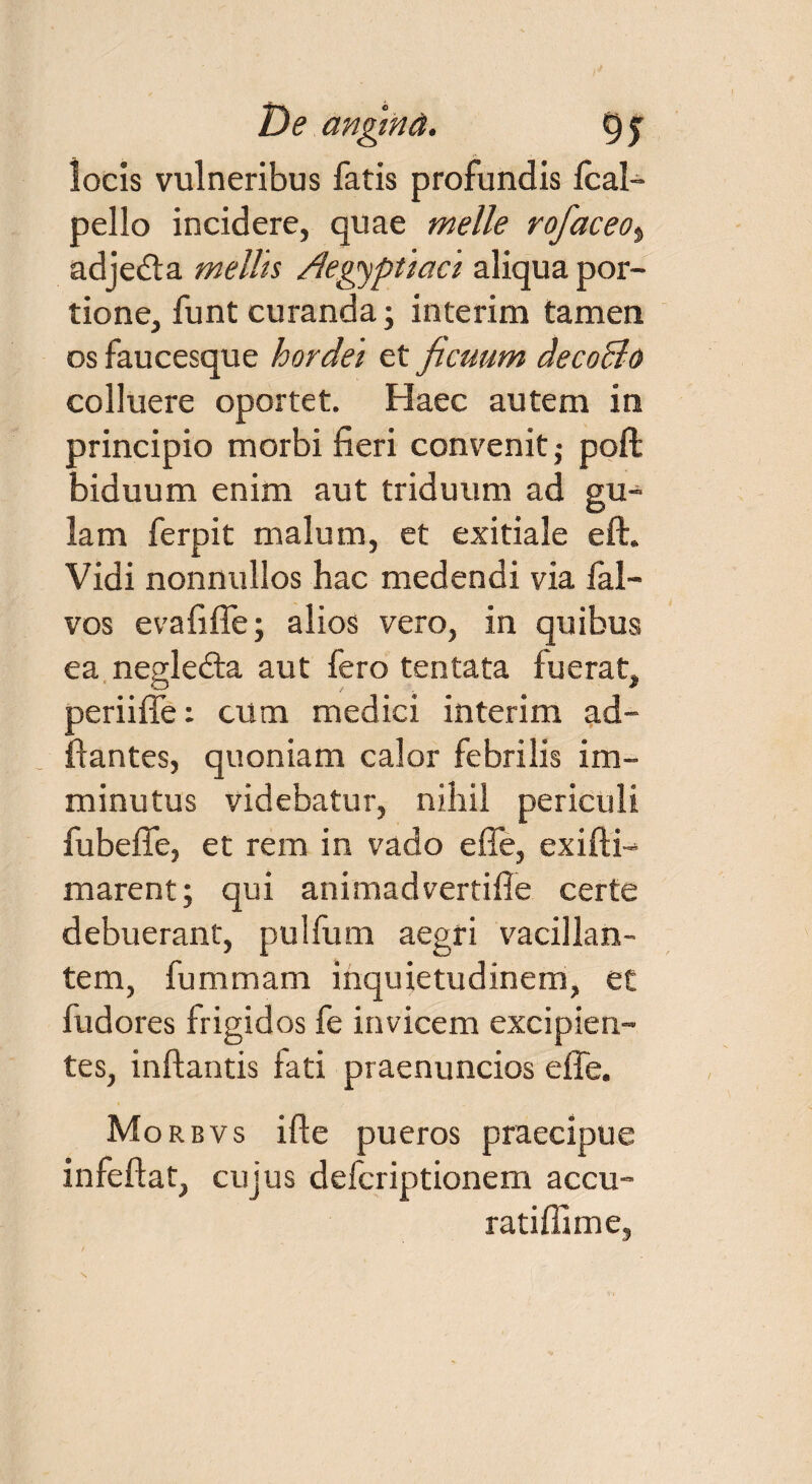 locis vulneribus fatis profundis fcal- pello incidere, quae meile rofaceo, adjecta mellis Aegyptiaci aliqua por¬ tione, funt curanda; inierim tamen os faucesque hordei et ficuum decoBo colluere oportet. Haec autem in principio morbi fieri convenit j poft biduum enim aut triduum ad gu¬ lam ferpit malum, et exitiale eft. Vidi nonnullos hac medendi via fal— vos evafiffe; alios vero, in quibus ea negledia aut fero tentata fuerat, periiffe: cum medici in teri m ad- ffantes, quoniam calor febrilis im¬ minutus videbatur, nihil periculi fubeffe, et rem in vado effe, exifli- marent; qui animadvertifie certe debuerant, pulfum aegri vacillan¬ tem, fummam inquietudinem, et fudores frigidos fe invicem excipien¬ tes, inflantis fati praenuncios effe. Morbvs i fle pueros praecipue infeflat, cujus defcriptionem accu- ratiflime, \