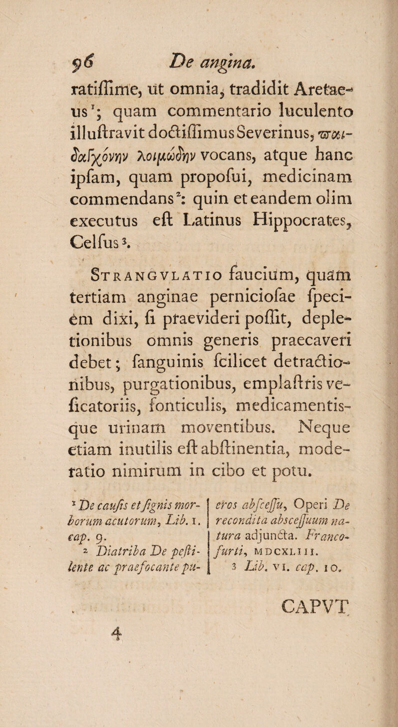 ratiflime, ut omnia* tradidit Aretae- iis1 2; quam commentario luculento illuftravit doftiffimus Severinus, tsm- tioSyovw ?ioifAu$nv vocans, atque hanc ipfam, quam propofui, medicinam commendans1: quin et eandem olim executus eft Latinus Hippocrates, Gelfus3. >; i Strangvlatio faucium, quam tertiam anginae perniciofae fpeci- Cm dixi, fi praevideri poflit, deple¬ tionibus omnis generis praecaveri debet; fanguinis fcilicet detradio- nibus, purgationibus, emplaftris ve- ficatoriis, fonticulis, medicamentis¬ que urinam moventibus. Neque etiam inutilis eft abftinentia, mode¬ ratio nimirum in cibo et potu. 1 De caufes etfignis mor¬ borum acutorum, Lib. i. eap. 9. 2 Diatriba De pefti- lente ac praefocante pu¬ eros abfcejfu, Operi De recondita abscefjuum na¬ tura adjundta. Franco- furti, MDCXLIII. 3 Lib. vi. cap. 10.